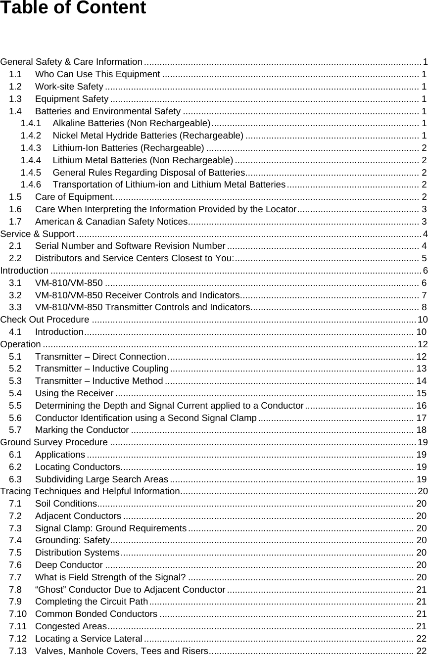   Table of Content    General Safety &amp; Care Information ........................................................................................................... 11.1Who Can Use This Equipment ................................................................................................... 11.2Work-site Safety ......................................................................................................................... 11.3Equipment Safety ....................................................................................................................... 11.4Batteries and Environmental Safety ........................................................................................... 11.4.1Alkaline Batteries (Non Rechargeable) ................................................................................  11.4.2Nickel Metal Hydride Batteries (Rechargeable) ................................................................... 11.4.3Lithium-Ion Batteries (Rechargeable) .................................................................................. 21.4.4Lithium Metal Batteries (Non Rechargeable) ....................................................................... 21.4.5General Rules Regarding Disposal of Batteries ................................................................... 21.4.6Transportation of Lithium-ion and Lithium Metal Batteries ...................................................  21.5Care of Equipment ...................................................................................................................... 21.6Care When Interpreting the Information Provided by the Locator ...............................................  31.7American &amp; Canadian Safety Notices ......................................................................................... 3Service &amp; Support ..................................................................................................................................... 42.1Serial Number and Software Revision Number .......................................................................... 42.2Distributors and Service Centers Closest to You: ....................................................................... 5Introduction ............................................................................................................................................... 63.1VM-810/VM-850 ......................................................................................................................... 63.2VM-810/VM-850 Receiver Controls and Indicators ..................................................................... 73.3VM-810/VM-850 Transmitter Controls and Indicators ................................................................. 8Check Out Procedure ............................................................................................................................. 104.1Introduction ............................................................................................................................... 10Operation ................................................................................................................................................ 125.1Transmitter – Direct Connection ............................................................................................... 125.2Transmitter – Inductive Coupling .............................................................................................. 135.3Transmitter – Inductive Method ................................................................................................ 145.4Using the Receiver ................................................................................................................... 155.5Determining the Depth and Signal Current applied to a Conductor ..........................................  165.6Conductor Identification using a Second Signal Clamp ............................................................  175.7Marking the Conductor ............................................................................................................. 18Ground Survey Procedure ...................................................................................................................... 196.1Applications .............................................................................................................................. 196.2Locating Conductors ................................................................................................................. 196.3Subdividing Large Search Areas .............................................................................................. 19Tracing Techniques and Helpful Information ........................................................................................... 207.1Soil Conditions.......................................................................................................................... 207.2Adjacent Conductors ................................................................................................................ 207.3Signal Clamp: Ground Requirements .......................................................................................  207.4Grounding: Safety ..................................................................................................................... 207.5Distribution Systems ................................................................................................................. 207.6Deep Conductor ....................................................................................................................... 207.7What is Field Strength of the Signal? ....................................................................................... 207.8“Ghost” Conductor Due to Adjacent Conductor ........................................................................ 217.9Completing the Circuit Path ...................................................................................................... 217.10Common Bonded Conductors .................................................................................................. 217.11Congested Areas ...................................................................................................................... 217.12Locating a Service Lateral ........................................................................................................ 227.13Valves, Manhole Covers, Tees and Risers ............................................................................... 22