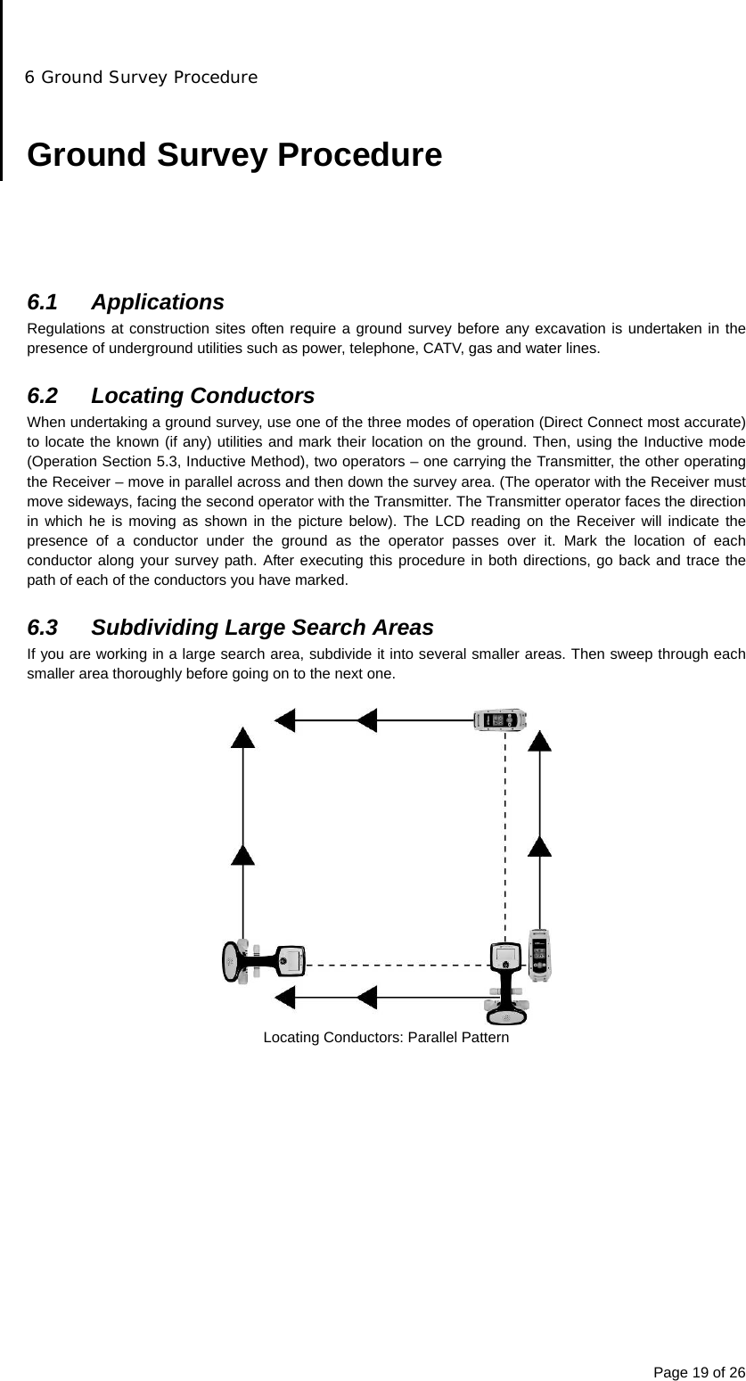 6 Ground Survey Procedure Page 19 of 26  Ground Survey Procedure      6.1 Applications Regulations at construction sites often require a ground survey before any excavation is undertaken in the presence of underground utilities such as power, telephone, CATV, gas and water lines.  6.2 Locating Conductors When undertaking a ground survey, use one of the three modes of operation (Direct Connect most accurate) to locate the known (if any) utilities and mark their location on the ground. Then, using the Inductive mode (Operation Section 5.3, Inductive Method), two operators – one carrying the Transmitter, the other operating the Receiver – move in parallel across and then down the survey area. (The operator with the Receiver must move sideways, facing the second operator with the Transmitter. The Transmitter operator faces the direction in which he is moving as shown in the picture below). The LCD reading on the Receiver will indicate the presence of a conductor under the ground as the operator passes over it. Mark the location of each conductor along your survey path. After executing this procedure in both directions, go back and trace the path of each of the conductors you have marked.  6.3  Subdividing Large Search Areas If you are working in a large search area, subdivide it into several smaller areas. Then sweep through each smaller area thoroughly before going on to the next one.   Locating Conductors: Parallel Pattern  