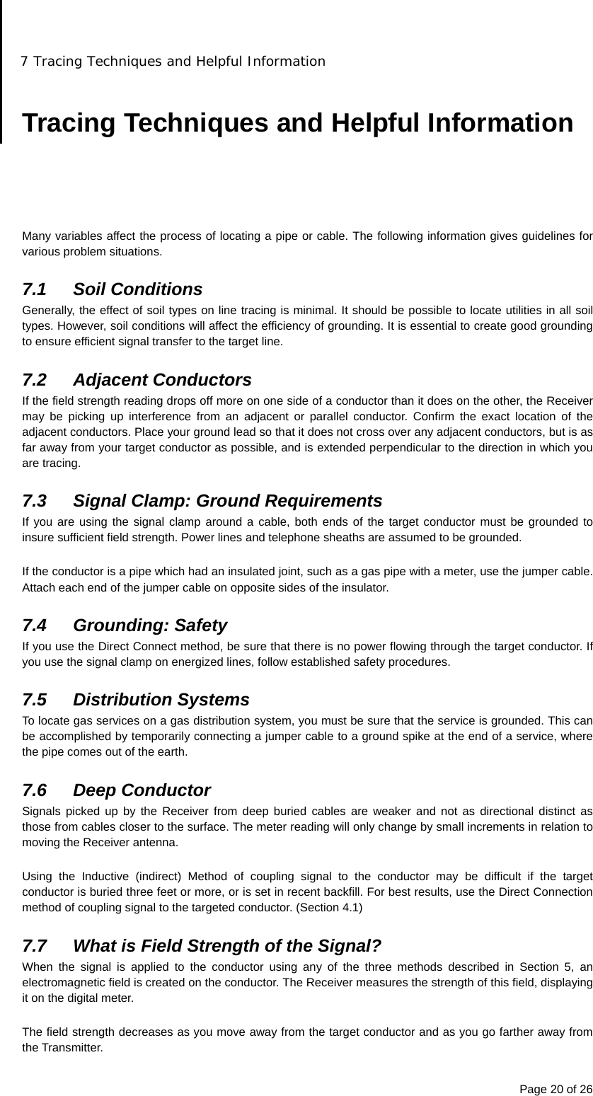 7 Tracing Techniques and Helpful Information Page 20 of 26  Tracing Techniques and Helpful Information      Many variables affect the process of locating a pipe or cable. The following information gives guidelines for various problem situations.  7.1 Soil Conditions Generally, the effect of soil types on line tracing is minimal. It should be possible to locate utilities in all soil types. However, soil conditions will affect the efficiency of grounding. It is essential to create good grounding to ensure efficient signal transfer to the target line.  7.2 Adjacent Conductors If the field strength reading drops off more on one side of a conductor than it does on the other, the Receiver may be picking up interference from an adjacent or parallel conductor. Confirm the exact location of the adjacent conductors. Place your ground lead so that it does not cross over any adjacent conductors, but is as far away from your target conductor as possible, and is extended perpendicular to the direction in which you are tracing.  7.3  Signal Clamp: Ground Requirements If you are using the signal clamp around a cable, both ends of the target conductor must be grounded to insure sufficient field strength. Power lines and telephone sheaths are assumed to be grounded.  If the conductor is a pipe which had an insulated joint, such as a gas pipe with a meter, use the jumper cable. Attach each end of the jumper cable on opposite sides of the insulator.  7.4 Grounding: Safety If you use the Direct Connect method, be sure that there is no power flowing through the target conductor. If you use the signal clamp on energized lines, follow established safety procedures.  7.5 Distribution Systems To locate gas services on a gas distribution system, you must be sure that the service is grounded. This can be accomplished by temporarily connecting a jumper cable to a ground spike at the end of a service, where the pipe comes out of the earth.  7.6 Deep Conductor Signals picked up by the Receiver from deep buried cables are weaker and not as directional distinct as those from cables closer to the surface. The meter reading will only change by small increments in relation to moving the Receiver antenna.  Using the Inductive (indirect) Method of coupling signal to the conductor may be difficult if the target conductor is buried three feet or more, or is set in recent backfill. For best results, use the Direct Connection method of coupling signal to the targeted conductor. (Section 4.1)  7.7  What is Field Strength of the Signal? When the signal is applied to the conductor using any of the three methods described in Section 5, an electromagnetic field is created on the conductor. The Receiver measures the strength of this field, displaying it on the digital meter.  The field strength decreases as you move away from the target conductor and as you go farther away from the Transmitter. 