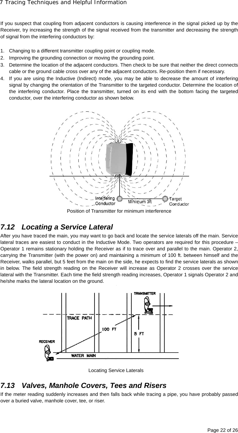 7 Tracing Techniques and Helpful Information Page 22 of 26  If you suspect that coupling from adjacent conductors is causing interference in the signal picked up by the Receiver, try increasing the strength of the signal received from the transmitter and decreasing the strength of signal from the interfering conductors by:  1.  Changing to a different transmitter coupling point or coupling mode. 2.  Improving the grounding connection or moving the grounding point. 3.  Determine the location of the adjacent conductors. Then check to be sure that neither the direct connects cable or the ground cable cross over any of the adjacent conductors. Re-position them if necessary. 4.  If you are using the Inductive (Indirect) mode, you may be able to decrease the amount of interfering signal by changing the orientation of the Transmitter to the targeted conductor. Determine the location of the interfering conductor. Place the transmitter, turned on its end with the bottom facing the targeted conductor, over the interfering conductor as shown below.   Position of Transmitter for minimum interference  7.12  Locating a Service Lateral After you have traced the main, you may want to go back and locate the service laterals off the main. Service lateral traces are easiest to conduct in the Inductive Mode. Two operators are required for this procedure – Operator 1 remains stationary holding the Receiver as if to trace over and parallel to the main. Operator 2, carrying the Transmitter (with the power on) and maintaining a minimum of 100 ft. between himself and the Receiver, walks parallel, but 5 feet from the main on the side, he expects to find the service laterals as shown in below. The field strength reading on the Receiver will increase as Operator 2 crosses over the service lateral with the Transmitter. Each time the field strength reading increases, Operator 1 signals Operator 2 and he/she marks the lateral location on the ground.  Locating Service Laterals  7.13  Valves, Manhole Covers, Tees and Risers If the meter reading suddenly increases and then falls back while tracing a pipe, you have probably passed over a buried valve, manhole cover, tee, or riser. 