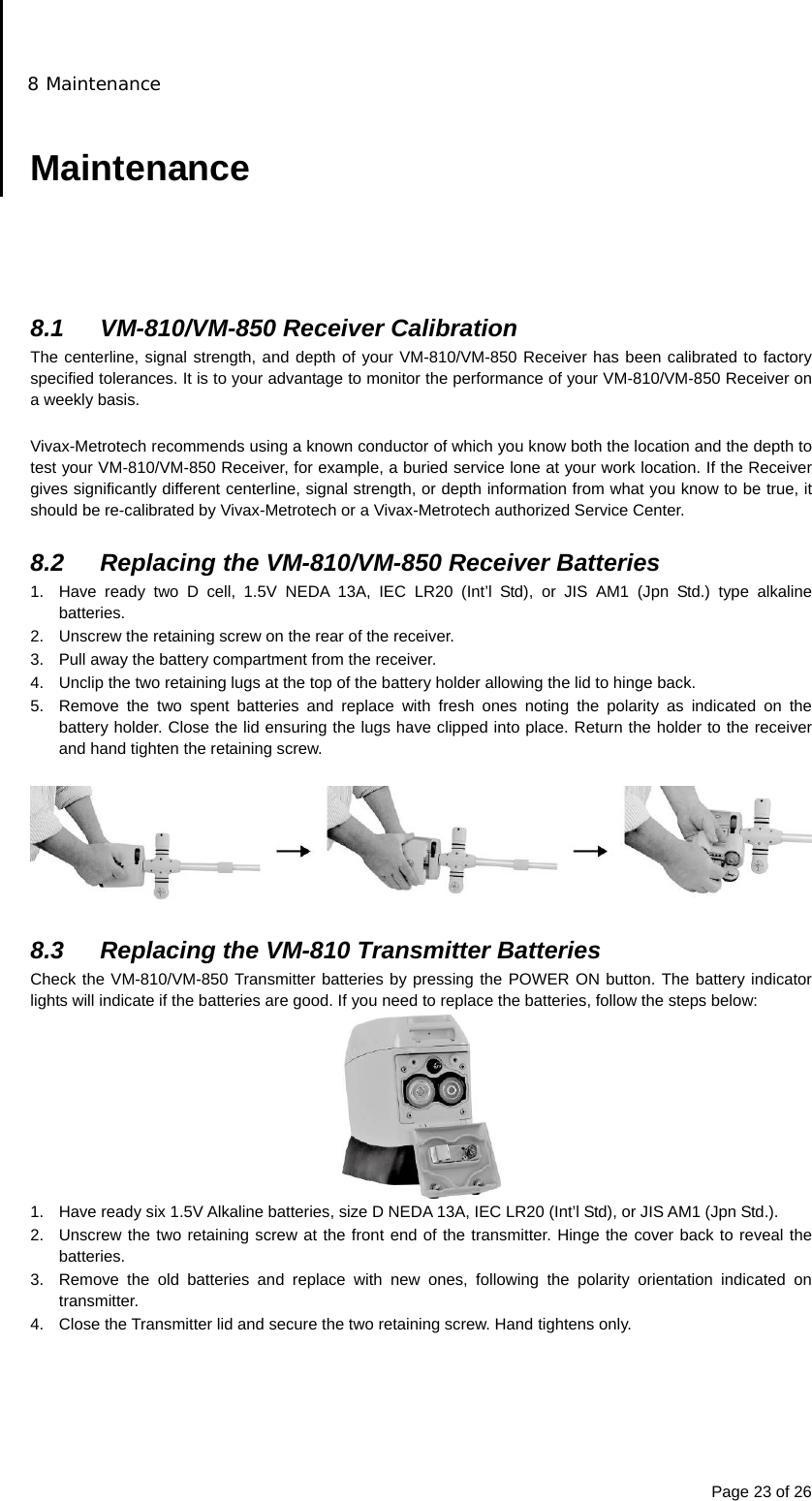 8 Maintenance Page 23 of 26  Maintenance      8.1  VM-810/VM-850 Receiver Calibration The centerline, signal strength, and depth of your VM-810/VM-850 Receiver has been calibrated to factory specified tolerances. It is to your advantage to monitor the performance of your VM-810/VM-850 Receiver on a weekly basis.  Vivax-Metrotech recommends using a known conductor of which you know both the location and the depth to test your VM-810/VM-850 Receiver, for example, a buried service lone at your work location. If the Receiver gives significantly different centerline, signal strength, or depth information from what you know to be true, it should be re-calibrated by Vivax-Metrotech or a Vivax-Metrotech authorized Service Center.  8.2  Replacing the VM-810/VM-850 Receiver Batteries 1.  Have ready two D cell, 1.5V NEDA 13A, IEC LR20 (Int’l Std), or JIS AM1 (Jpn Std.) type alkaline batteries. 2.  Unscrew the retaining screw on the rear of the receiver. 3.  Pull away the battery compartment from the receiver. 4.  Unclip the two retaining lugs at the top of the battery holder allowing the lid to hinge back. 5.  Remove the two spent batteries and replace with fresh ones noting the polarity as indicated on the battery holder. Close the lid ensuring the lugs have clipped into place. Return the holder to the receiver and hand tighten the retaining screw.    8.3  Replacing the VM-810 Transmitter Batteries Check the VM-810/VM-850 Transmitter batteries by pressing the POWER ON button. The battery indicator lights will indicate if the batteries are good. If you need to replace the batteries, follow the steps below:  1.  Have ready six 1.5V Alkaline batteries, size D NEDA 13A, IEC LR20 (Int’l Std), or JIS AM1 (Jpn Std.). 2.  Unscrew the two retaining screw at the front end of the transmitter. Hinge the cover back to reveal the batteries. 3.  Remove the old batteries and replace with new ones, following the polarity orientation indicated on transmitter. 4.  Close the Transmitter lid and secure the two retaining screw. Hand tightens only.      