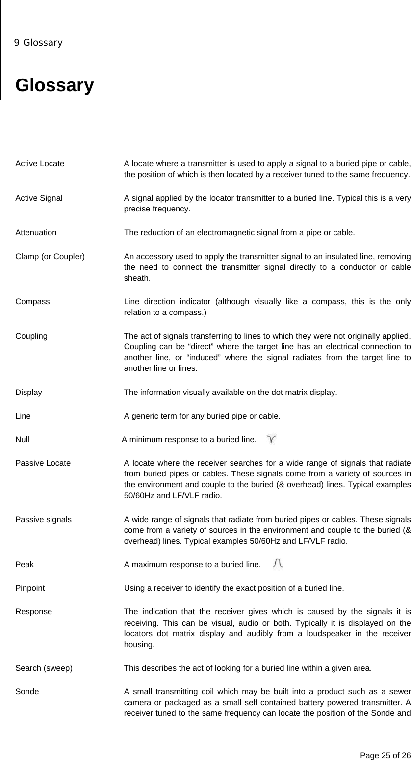 9 Glossary Page 25 of 26  Glossary      Active Locate  A locate where a transmitter is used to apply a signal to a buried pipe or cable, the position of which is then located by a receiver tuned to the same frequency.  Active Signal  A signal applied by the locator transmitter to a buried line. Typical this is a very precise frequency.  Attenuation  The reduction of an electromagnetic signal from a pipe or cable.  Clamp (or Coupler)  An accessory used to apply the transmitter signal to an insulated line, removing the need to connect the transmitter signal directly to a conductor or cable sheath.  Compass  Line direction indicator (although visually like a compass, this is the only relation to a compass.)  Coupling  The act of signals transferring to lines to which they were not originally applied. Coupling can be “direct” where the target line has an electrical connection to another line, or “induced” where the signal radiates from the target line to another line or lines.  Display  The information visually available on the dot matrix display.  Line  A generic term for any buried pipe or cable.  Null  A minimum response to a buried line.  Passive Locate  A locate where the receiver searches for a wide range of signals that radiate from buried pipes or cables. These signals come from a variety of sources in the environment and couple to the buried (&amp; overhead) lines. Typical examples 50/60Hz and LF/VLF radio.  Passive signals  A wide range of signals that radiate from buried pipes or cables. These signals come from a variety of sources in the environment and couple to the buried (&amp; overhead) lines. Typical examples 50/60Hz and LF/VLF radio.  Peak  A maximum response to a buried line.  Pinpoint  Using a receiver to identify the exact position of a buried line.  Response  The indication that the receiver gives which is caused by the signals it is receiving. This can be visual, audio or both. Typically it is displayed on the locators dot matrix display and audibly from a loudspeaker in the receiver housing.  Search (sweep)  This describes the act of looking for a buried line within a given area.  Sonde  A small transmitting coil which may be built into a product such as a sewer camera or packaged as a small self contained battery powered transmitter. A receiver tuned to the same frequency can locate the position of the Sonde and 