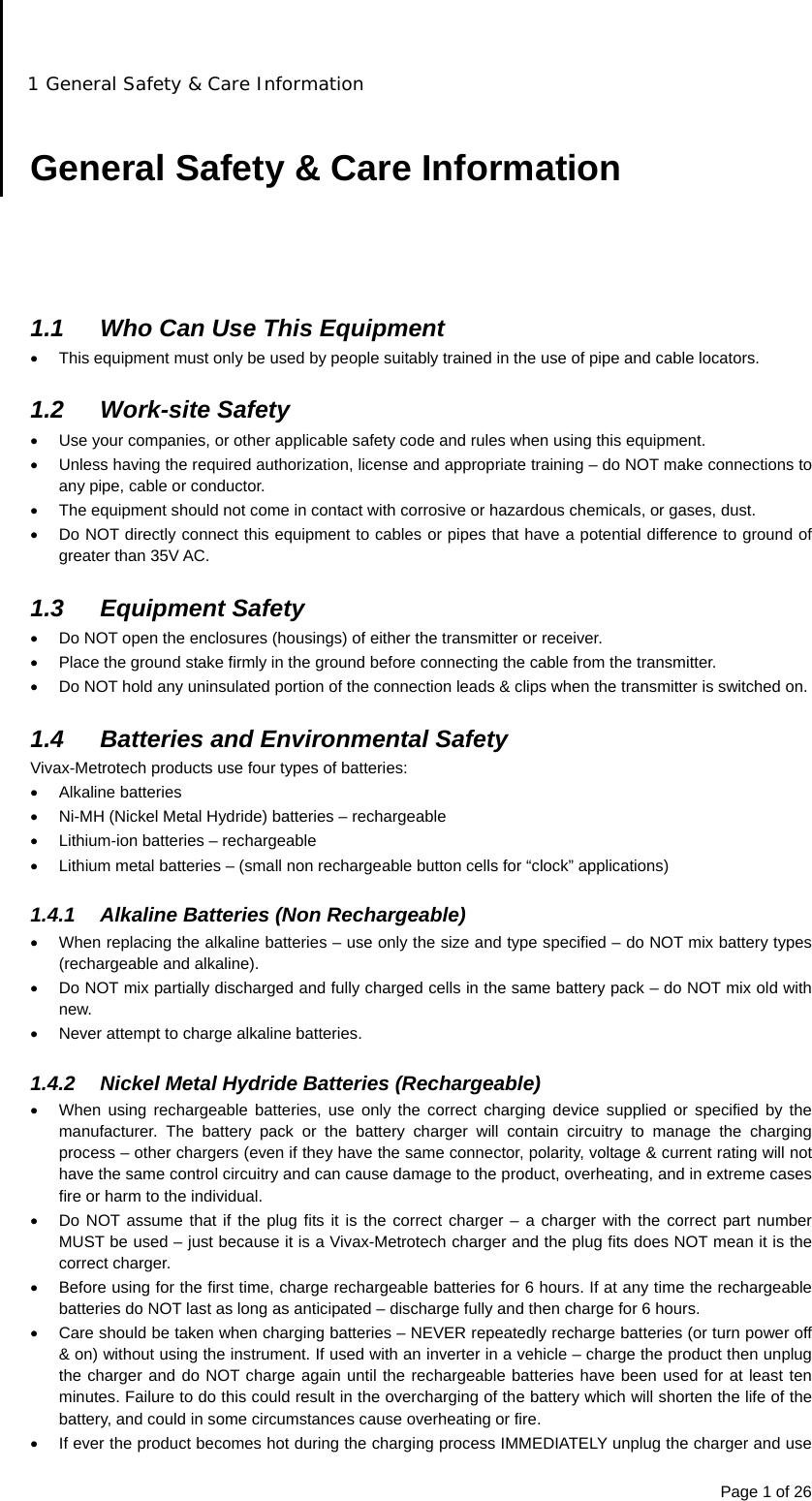 1 General Safety &amp; Care Information Page 1 of 26  General Safety &amp; Care Information      1.1  Who Can Use This Equipment   This equipment must only be used by people suitably trained in the use of pipe and cable locators.  1.2 Work-site Safety   Use your companies, or other applicable safety code and rules when using this equipment.   Unless having the required authorization, license and appropriate training – do NOT make connections to any pipe, cable or conductor.   The equipment should not come in contact with corrosive or hazardous chemicals, or gases, dust.   Do NOT directly connect this equipment to cables or pipes that have a potential difference to ground of greater than 35V AC.  1.3 Equipment Safety   Do NOT open the enclosures (housings) of either the transmitter or receiver.   Place the ground stake firmly in the ground before connecting the cable from the transmitter.   Do NOT hold any uninsulated portion of the connection leads &amp; clips when the transmitter is switched on.  1.4  Batteries and Environmental Safety Vivax-Metrotech products use four types of batteries:  Alkaline batteries   Ni-MH (Nickel Metal Hydride) batteries – rechargeable   Lithium-ion batteries – rechargeable   Lithium metal batteries – (small non rechargeable button cells for “clock” applications)  1.4.1  Alkaline Batteries (Non Rechargeable)   When replacing the alkaline batteries – use only the size and type specified – do NOT mix battery types (rechargeable and alkaline).   Do NOT mix partially discharged and fully charged cells in the same battery pack – do NOT mix old with new.   Never attempt to charge alkaline batteries.  1.4.2  Nickel Metal Hydride Batteries (Rechargeable)   When using rechargeable batteries, use only the correct charging device supplied or specified by the manufacturer. The battery pack or the battery charger will contain circuitry to manage the charging process – other chargers (even if they have the same connector, polarity, voltage &amp; current rating will not have the same control circuitry and can cause damage to the product, overheating, and in extreme cases fire or harm to the individual.   Do NOT assume that if the plug fits it is the correct charger – a charger with the correct part number MUST be used – just because it is a Vivax-Metrotech charger and the plug fits does NOT mean it is the correct charger.   Before using for the first time, charge rechargeable batteries for 6 hours. If at any time the rechargeable batteries do NOT last as long as anticipated – discharge fully and then charge for 6 hours.   Care should be taken when charging batteries – NEVER repeatedly recharge batteries (or turn power off &amp; on) without using the instrument. If used with an inverter in a vehicle – charge the product then unplug the charger and do NOT charge again until the rechargeable batteries have been used for at least ten minutes. Failure to do this could result in the overcharging of the battery which will shorten the life of the battery, and could in some circumstances cause overheating or fire.   If ever the product becomes hot during the charging process IMMEDIATELY unplug the charger and use 