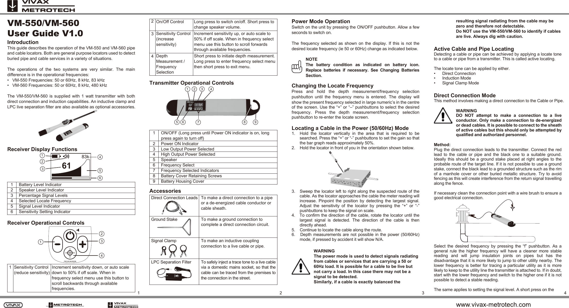 Depth Measurement / Frequency SelectionSensitivity Control (increase sensitivity)On/Off Control Long press to switch on/off. Short press to change speaker volume.Increment sensitivity up, or auto scale to 50% if off scale. When in frequency select menu use this button to scroll forwards through available frequencies.Short press to initiate depth measurement. Long press to enter frequency select menu then short press to exit menu.4231234VM-550/VM-560User Guide V1.0IntroductionThis guide describes the operation of the VM-550 and VM-560 pipe and cable locators. Both are general purpose locators used to detect buried pipe and cable services in a variety of situations.The  operations  of  the  two  systems  are  very  similar.  The  main difference is in the operational frequencies:•   VM-550 Frequencies: 50 or 60Hz, 8 kHz, 83 kHz•   VM-560 Frequencies: 50 or 60Hz, 8 kHz, 480 kHzThe  VM-550/VM-560  is  supplied  with  1  watt  transmitter  with  both direct connection and induction capabilities. An inductive clamp and LPC live separation filter are also available as optional accessories.To make a direct connection to a pipe or a de-energized cable conductor or cable sheath.To make a ground connection to complete a direct connection circuit.To make an inductive coupling connection to a live cable or pipe.Receiver Display Functions 1 Battery Level Indicator 2 Speaker Level Indicator 3 Percentage Signal Levels4 Selected Locate Frequency5 Signal Level Indicator 6 Sensitivity Setting Indicator Receiver Operational Controls 123456789ON/OFF (Long press until Power ON indicator is on, longpress again to turn off)Power ON Indicator Low Output Power SelectedHigh Output Power SelectedSpeakerFrequency SelectFrequency Selected IndicatorsBattery Cover Retaining ScrewsBattery Housing CoverTransmitter Operational Controls Accessories1234Direct Connection Leads Ground Stake Signal Clamp Power Mode OperationSwitch on the unit by pressing the ON/OFF pushbutton. Allow a few seconds to switch on.The frequency  selected as  shown  on  the  display.  If  this  is  not  the desired locate frequency (ie 50 or 60Hz) change as indicated below.NOTEThe  battery  condition  as  indicated  on  battery  icon. Replace  batteries  if  necessary.  See  Changing  Batteries Section.Changing the Locate FrequencyPress  and  hold  the  depth  measurement/frequency  selection pushbutton  until  the  frequency  menu  is  entered.  The  display  will show the present frequency selected in large numeric’s in the centre of the screen. Use the “+” or “–” pushbuttons to select the desired frequency.  Press  the  depth  measurement/frequency  selection pushbutton to re-enter the locate screen.Locating a Cable in the Power (50/60Hz) Mode1.    Hold  the  locator  vertically  in  the  area  that  is  required  to  be searched. Press the “+” or “-” pushbuttons to set the gain so that the bar graph reads approximately 50%.2.    Hold the locator in front of you in the orientation shown below. 3.   Sweep the locator left to right along the suspected route of the cable. As the locator approaches the cable the meter reading will increase.  Pinpoint  the  position  by  detecting  the  largest  signal. Adjust  the  sensitivity  of  the  locator  by  pressing  the  “+”  or  “-” pushbuttons to keep the signal on scale.4.   To confirm the direction of the cable, rotate the locator until the largest  signal  is  detected.  The  direction  of  the  cable  is  then directly ahead.5.    Continue to locate the cable along the route.6.     Depth  measurements are not  possible  in the power (50/60Hz) mode, if pressed by accident it will show N/A.WARNINGThe power mode is used to detect signals radiating from cables or services that are carrying a 50 or 60Hz load. It is possible for a cable to be live but not carry a load. In this case there may not be a signal to be detected.Similarly, if a cable is exactly balanced the resulting signal radiating from the cable may be zero and therefore not detectable.Do NOT use the VM-550/VM-560 to identify if cables are live. Always dig with caution.Active Cable and Pipe LocatingDetecting a cable or pipe can be achieved by applying a locate tone to a cable or pipe from a transmitter. This is called active locating.The locate tone can be applied by either.•      Direct Connection•      Induction Mode•      Signal Clamp ModeDirect Connection ModeThis method involves making a direct connection to the Cable or Pipe.WARNINGDO  NOT  attempt  to  make  a  connection  to  a  live conductor. Only make a connection to de-energized or dead cables. It is possible to connect to the sheath of active cables but this should only be attempted by qualified and authorized personnel.Method:Plug the direct connection leads to the transmitter. Connect the red lead  to  the  cable  or  pipe  and  the  black  one  to  a  suitable  ground. Ideally this  should  be  a ground  stake  placed  at right  angles  to  the probable route of the target line. If it is not possible to use a ground stake, connect the black lead to a grounded structure such as the rim of a  manhole  cover  or other  buried  metallic  structure. Try to avoid fencing as this will create interference from the return signal travelling along the fence.If necessary clean the connection point with a wire brush to ensure a good electrical connection.Select  the  desired  frequency  by  pressing  the  “f”  pushbutton.  As  a general  rule  the  higher  frequency  will  have  a  cleaner  more  stable reading  and  will  jump  insulation  joints  on  pipes  but  has  the disadvantage that it is more likely to jump to other utility nearby. The lower frequency is better  for tracing a  particular utility as it is more likely to keep to the utility line the transmitter is attached to. If in doubt, start with the lower frequency and switch to the higher one if it is not possible to detect a stable reading.The same applies to setting the signal level. A short press on the6183k123456To safely inject a trace tone to a live cable via a domestic mains socket, so that the cable can be traced from the premises to the connection in the street.LPC Separation Filter 89712 3 465Sensitivity Control (reduce sensitivity)Increment sensitivity down, or auto scale down to 50% if off scale. When in frequency select menu use this button to scroll backwards through available frequencies.1