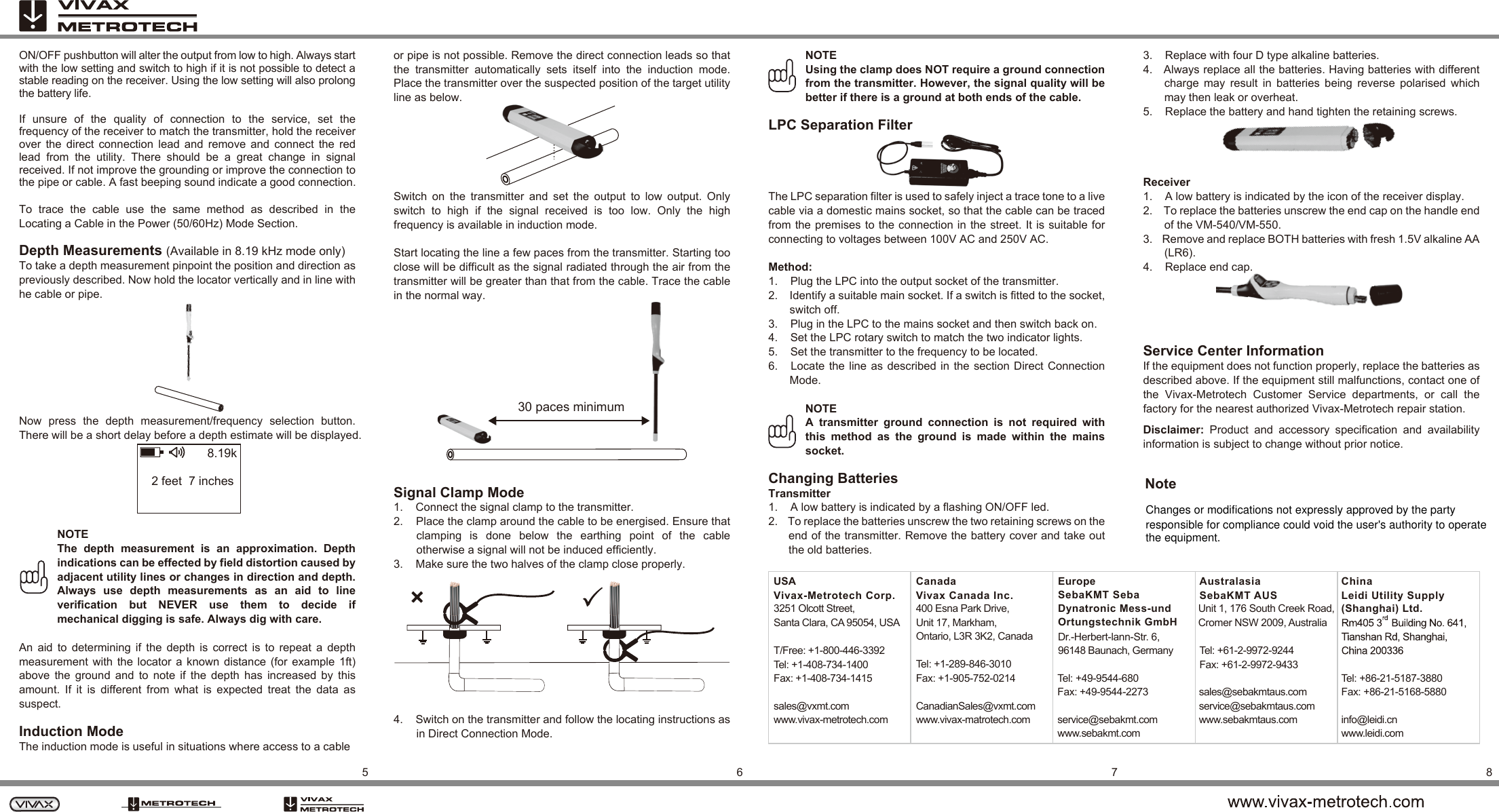 5678ON/OFF pushbutton will alter the output from low to high. Always start with the low setting and switch to high if it is not possible to detect a stable reading on the receiver. Using the low setting will also prolong the battery life.If  unsure  of  the  quality  of  connection  to  the  service,  set  the frequency of the receiver to match the transmitter, hold the receiver over  the  direct  connection  lead  and  remove  and  connect  the  red lead  from  the  utility.  There  should  be  a  great  change  in  signal received. If not improve the grounding or improve the connection to the pipe or cable. A fast beeping sound indicate a good connection.To  trace  the  cable  use  the  same  method  as  described  in  the Locating a Cable in the Power (50/60Hz) Mode Section.Depth Measurements (Available in 8.19 kHz mode only)To take a depth measurement pinpoint the position and direction as previously described. Now hold the locator vertically and in line with he cable or pipe. Now  press  the  depth  measurement/frequency  selection  button. There will be a short delay before a depth estimate will be displayed.   NOTEThe  depth  measurement  is  an  approximation.  Depth indications can be effected by field distortion caused by adjacent utility lines or changes in direction and depth. Always  use  depth  measurements  as  an  aid  to  line verification  but  NEVER  use  them  to  decide  if mechanical digging is safe. Always dig with care.An  aid  to  determining  if  the  depth  is  correct  is  to  repeat  a  depth measurement  with  the  locator  a  known  distance  (for  example  1ft) above  the  ground  and  to  note  if  the  depth  has  increased  by  this amount.  If  it  is  different  from  what  is  expected  treat  the  data  as suspect.Induction ModeThe induction mode is useful in situations where access to a cable or pipe is not possible. Remove the direct connection leads so that the  transmitter  automatically  sets  itself  into  the  induction  mode. Place the transmitter over the suspected position of the target utility  line as below. Switch  on  the  transmitter  and  set  the  output  to  low  output.  Only switch  to  high  if  the  signal  received  is  too  low.  Only  the  high frequency is available in induction mode.Start locating the line a few paces from the transmitter. Starting too close will be difficult as the signal radiated through the air from the transmitter will be greater than that from the cable. Trace the cable in the normal way.Signal Clamp Mode1.    Connect the signal clamp to the transmitter.2.    Place the clamp around the cable to be energised. Ensure that clamping  is  done  below  the  earthing  point  of  the  cable otherwise a signal will not be induced efficiently.3.    Make sure the two halves of the clamp close properly. 4.    Switch on the transmitter and follow the locating instructions as in Direct Connection Mode.NOTEUsing the clamp does NOT require a ground connection from the transmitter. However, the signal quality will be better if there is a ground at both ends of the cable.LPC Separation FilterThe LPC separation filter is used to safely inject a trace tone to a live cable via a domestic mains socket, so that the cable can be traced from the premises to the connection in the street. It  is suitable for connecting to voltages between 100V AC and 250V AC.Method:1.    Plug the LPC into the output socket of the transmitter.2.    Identify a suitable main socket. If a switch is fitted to the socket, switch off.3.    Plug in the LPC to the mains socket and then switch back on.4.    Set the LPC rotary switch to match the two indicator lights.5.    Set the transmitter to the frequency to be located.6.   Locate the line  as  described  in  the  section  Direct Connection Mode.NOTEA  transmitter  ground  connection  is  not  required  with this  method  as  the  ground  is  made  within  the  mains socket.Changing BatteriesTransmitter1.    A low battery is indicated by a flashing ON/OFF led.2.    To replace the batteries unscrew the two retaining screws on the end of the transmitter. Remove the battery cover and take out the old batteries.3.    Replace with four D type alkaline batteries.4.   Always replace all the batteries. Having batteries with different charge  may  result  in  batteries  being  reverse  polarised  which may then leak or overheat.5.    Replace the battery and hand tighten the retaining screws. Receiver1.    A low battery is indicated by the icon of the receiver display.2.    To replace the batteries unscrew the end cap on the handle end of the VM-540/VM-550.3.    Remove and replace BOTH batteries with fresh 1.5V alkaline AA (LR6).4.    Replace end cap.  Service Center InformationIf the equipment does not function properly, replace the batteries as described above. If the equipment still malfunctions, contact one of the  Vivax-Metrotech  Customer  Service  departments,  or  call  the factory for the nearest authorized Vivax-Metrotech repair station.Disclaimer:  Product  and  accessory  specification  and  availability information is subject to change without prior notice.2 feet  7 inches8.19k30 paces minimumUSAVivax-Metrotech Corp.3251 Olcott Street,Santa Clara, CA 95054, USATel: +1-289-846-3010Fax: +1-905-752-0214sales@vxmt.comwww.vivax-metrotech.comCanadianSales@vxmt.comwww.vivax-matrotech.comCanadaVivax Canada Inc.400 Esna Park Drive,Unit 17, Markham,Ontario, L3R 3K2, CanadaTel: +86-21-5187-3880Fax: +86-21-5168-5880info@leidi.cnwww.leidi.comChinaLeidi Utility Supply(Shanghai) Ltd.Tel: +49-9544-680Fax: +49-9544-2273service@sebakmt.comwww.sebakmt.comEuropeSebaKMT SebaDynatronic Mess-undOrtungstechnik GmbHDr.-Herbert-lann-Str. 6,96148 Baunach, GermanyT/Free: +1-800-446-3392Tel: +1-408-734-1400Fax: +1-408-734-1415AustralasiaSebaKMT AUSUnit 1, 176 South Creek Road,Cromer NSW 2009, Australiasales@sebakmtaus.comservice@sebakmtaus.comwww.sebakmtaus.comTel: +61-2-9972-9244Fax: +61-2-9972-9433Changes or modifications not expressly approved by the party responsible for compliance could void the user&apos;s authority to operatethe equipment.Note