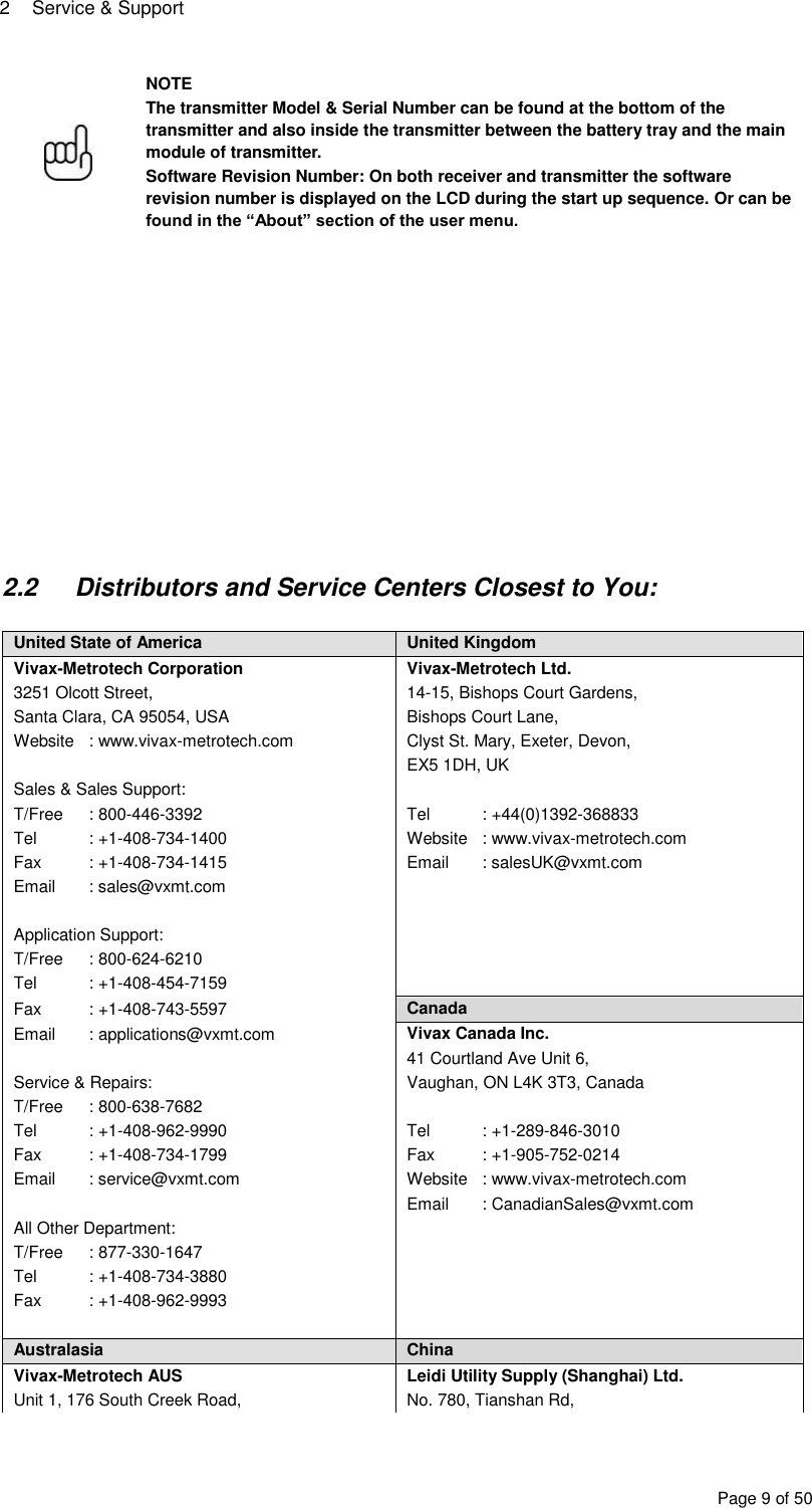 2  Service &amp; Support Page 9 of 50  NOTE The transmitter Model &amp; Serial Number can be found at the bottom of the transmitter and also inside the transmitter between the battery tray and the main module of transmitter. Software Revision Number: On both receiver and transmitter the software revision number is displayed on the LCD during the start up sequence. Or can be found in the “About” section of the user menu.               2.2  Distributors and Service Centers Closest to You:  United State of America United Kingdom Vivax-Metrotech Corporation Vivax-Metrotech Ltd. 3251 Olcott Street, 14-15, Bishops Court Gardens, Santa Clara, CA 95054, USA Bishops Court Lane, Website  : www.vivax-metrotech.com Clyst St. Mary, Exeter, Devon,  EX5 1DH, UK Sales &amp; Sales Support:  T/Free  : 800-446-3392 Tel  : +44(0)1392-368833 Tel  : +1-408-734-1400 Website  : www.vivax-metrotech.com Fax  : +1-408-734-1415 Email  : salesUK@vxmt.com Email  : sales@vxmt.com    Application Support:  T/Free  : 800-624-6210  Tel  : +1-408-454-7159  Fax  : +1-408-743-5597 Canada Email  : applications@vxmt.com Vivax Canada Inc.  41 Courtland Ave Unit 6, Service &amp; Repairs: Vaughan, ON L4K 3T3, Canada  T/Free  : 800-638-7682  Tel  : +1-408-962-9990 Tel  : +1-289-846-3010 Fax  : +1-408-734-1799 Fax  : +1-905-752-0214 Email  : service@vxmt.com Website  : www.vivax-metrotech.com  Email  : CanadianSales@vxmt.com All Other Department:  T/Free  : 877-330-1647  Tel  : +1-408-734-3880  Fax  : +1-408-962-9993    Australasia China Vivax-Metrotech AUS Leidi Utility Supply (Shanghai) Ltd. Unit 1, 176 South Creek Road, No. 780, Tianshan Rd, 