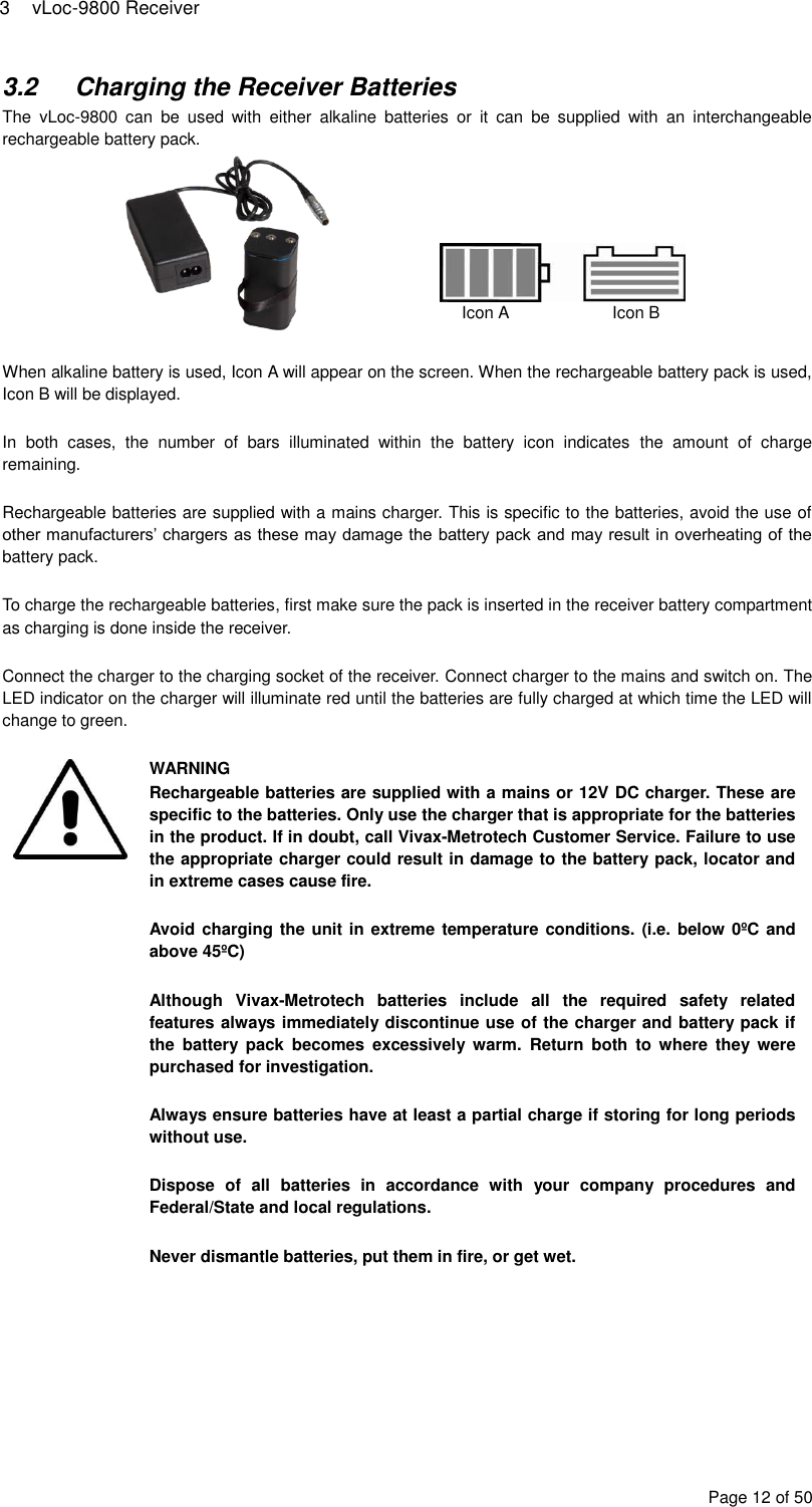 3  vLoc-9800 Receiver Page 12 of 50 3.2  Charging the Receiver Batteries The  vLoc-9800  can  be  used  with  either  alkaline  batteries  or  it  can  be  supplied  with  an  interchangeable rechargeable battery pack.       When alkaline battery is used, Icon A will appear on the screen. When the rechargeable battery pack is used, Icon B will be displayed.  In  both  cases,  the  number  of  bars  illuminated  within  the  battery  icon  indicates  the  amount  of  charge remaining.  Rechargeable batteries are supplied with a mains charger. This is specific to the batteries, avoid the use of other manufacturers’ chargers as these may damage the battery pack and may result in overheating of the battery pack.  To charge the rechargeable batteries, first make sure the pack is inserted in the receiver battery compartment as charging is done inside the receiver.  Connect the charger to the charging socket of the receiver. Connect charger to the mains and switch on. The LED indicator on the charger will illuminate red until the batteries are fully charged at which time the LED will change to green.   WARNING Rechargeable batteries are supplied with a mains or 12V DC charger. These are specific to the batteries. Only use the charger that is appropriate for the batteries in the product. If in doubt, call Vivax-Metrotech Customer Service. Failure to use the appropriate charger could result in damage to the battery pack, locator and in extreme cases cause fire.  Avoid charging the unit in extreme temperature conditions. (i.e. below 0ºC and above 45ºC)  Although  Vivax-Metrotech  batteries  include  all  the  required  safety  related features always immediately discontinue use of the charger and battery pack if the  battery  pack  becomes  excessively  warm.  Return  both  to  where  they  were purchased for investigation.  Always ensure batteries have at least a partial charge if storing for long periods without use.  Dispose  of  all  batteries  in  accordance  with  your  company  procedures  and Federal/State and local regulations.  Never dismantle batteries, put them in fire, or get wet.       Icon A    Icon B 