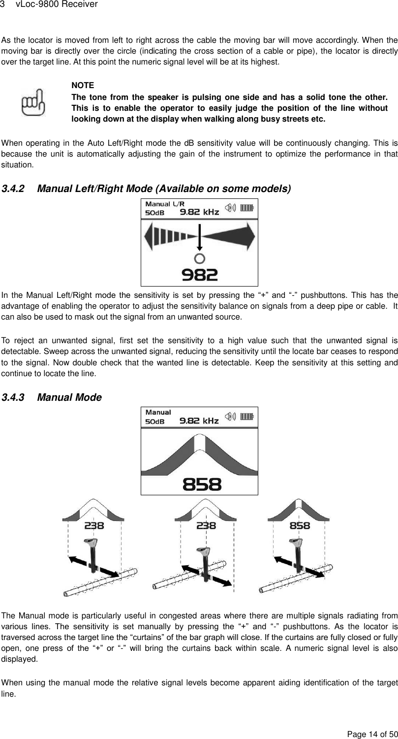 3  vLoc-9800 Receiver Page 14 of 50 As the locator is moved from left to right across the cable the moving bar will move accordingly. When the moving bar is directly over the circle (indicating the cross section of a cable or pipe), the locator is directly over the target line. At this point the numeric signal level will be at its highest.   NOTE The tone from the speaker is pulsing one side and has a solid tone the other. This  is  to  enable  the  operator  to  easily  judge  the  position  of  the  line without looking down at the display when walking along busy streets etc.  When operating in the Auto Left/Right mode the dB sensitivity value will be continuously changing. This is because the  unit is automatically adjusting the  gain of the  instrument to  optimize the  performance in  that situation.  3.4.2  Manual Left/Right Mode (Available on some models)  In the Manual Left/Right  mode  the sensitivity  is  set  by pressing the “+”  and  “-”  pushbuttons. This has the advantage of enabling the operator to adjust the sensitivity balance on signals from a deep pipe or cable.  It can also be used to mask out the signal from an unwanted source.  To  reject  an  unwanted  signal,  first  set  the  sensitivity  to  a  high  value  such  that  the  unwanted  signal  is detectable. Sweep across the unwanted signal, reducing the sensitivity until the locate bar ceases to respond to the signal. Now double check that the wanted line is detectable. Keep the sensitivity at this setting and continue to locate the line.  3.4.3  Manual Mode    The Manual mode is particularly useful in congested areas where there are multiple signals radiating from various  lines.  The  sensitivity  is  set  manually  by  pressing  the  “+”  and  “-”  pushbuttons.  As  the  locator  is traversed across the target line the “curtains” of the bar graph will close. If the curtains are fully closed or fully open,  one  press  of  the  “+”  or “-”  will  bring  the  curtains  back  within  scale.  A  numeric  signal level  is  also displayed.  When using the manual mode the relative signal levels become apparent aiding identification of the target line. 