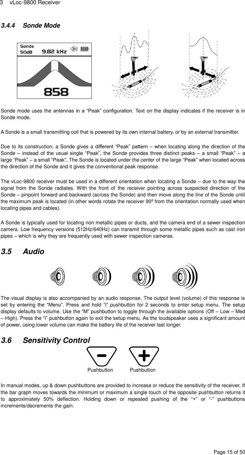 3  vLoc-9800 Receiver Page 15 of 50 3.4.4  Sonde Mode     Sonde mode uses the antennas in a “Peak” configuration. Text on the display indicates if the receiver is in Sonde mode.   A Sonde is a small transmitting coil that is powered by its own internal battery, or by an external transmitter.  Due to its construction, a Sonde gives a different “Peak” pattern – when locating along the direction of the Sonde – instead of the usual single “Peak”, the Sonde provides three distinct peaks – a small “Peak” – a large “Peak” – a small “Peak”. The Sonde is located under the center of the large “Peak” when located across the direction of the Sonde and it gives the conventional peak response.  The vLoc-9800 receiver must be used in a different orientation when locating a Sonde – due to the way the signal  from  the  Sonde  radiates.  With  the  front  of  the  receiver  pointing  across  suspected  direction  of  the Sonde – pinpoint forward and backward (across the Sonde) and then move along the line of the Sonde until the maximum peak is located (in other words rotate the receiver 90º from the orientation normally used when locating pipes and cables).  A Sonde is typically used for locating non metallic pipes or ducts, and the camera end of a sewer inspection camera. Low frequency versions (512Hz/640Hz) can transmit through some metallic pipes such as cast iron pipes – which is why they are frequently used with sewer inspection cameras.  3.5  Audio  The visual display is also accompanied by an audio response. The output level (volume) of this response is set  by  entering  the “Menu”. Press  and  hold  “i” pushbutton for  2 seconds to  enter setup menu. The setup display defaults to volume. Use the “M” pushbutton to toggle through the available options (Off – Low – Med – High). Press the “i” pushbutton again to exit the setup menu. As the loudspeaker uses a significant amount of power, using lower volume can make the battery life of the receiver last longer.  3.6  Sensitivity Control    In manual modes, up &amp; down pushbuttons are provided to increase or reduce the sensitivity of the receiver. If the bar graph moves towards the minimum or maximum a single touch of the opposite pushbutton returns it to  approximately  50%  deflection.  Holding  down  or  repeated  pushing of  the  “+”  or  “-”  pushbuttons increments/decrements the gain.   Pushbutton            Pushbutton 