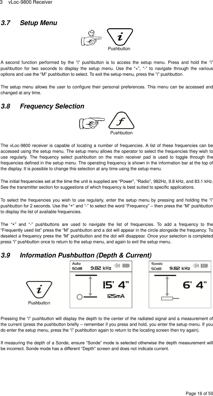 3  vLoc-9800 Receiver Page 16 of 50 3.7  Setup Menu        A  second  function  performed  by  the  “i”  pushbutton  is  to  access  the  setup  menu.  Press  and  hold  the  “i” pushbutton  for  two  seconds  to  display  the  setup  menu.  Use  the  “+”,  “-”  to  navigate  through  the  various options and use the “M” pushbutton to select. To exit the setup menu, press the “i” pushbutton.  The setup menu allows the user to configure their personal preferences. This menu can be accessed and changed at any time.  3.8  Frequency Selection        The vLoc-9800 receiver is capable of locating a number of frequencies. A list of these frequencies can be accessed using the setup menu. The setup menu allows the operator to select the frequencies they wish to use  regularly.  The  frequency  select  pushbutton  on  the  main  receiver  pad  is  used  to  toggle  through  the frequencies defined in the setup menu. The operating frequency is shown in the information bar at the top of the display. It is possible to change this selection at any time using the setup menu.  The initial frequencies set at the time the unit is supplied are “Power”, “Radio”, 982Hz, 9.8 kHz, and 83.1 kHz. See the transmitter section for suggestions of which frequency is best suited to specific applications.  To select the frequencies you wish  to use regularly, enter the setup menu by pressing and holding the  “i” pushbutton for 2 seconds. Use the “+” and “-” to select the word “Frequency” – then press the “M” pushbutton to display the list of available frequencies.  The  “+”  and  “-”  pushbuttons  are  used  to  navigate  the  list  of  frequencies.  To  add  a  frequency  to  the “Frequently used list” press the “M” pushbutton and a dot will appear in the circle alongside the frequency. To deselect a frequency press the “M” pushbutton and the dot will disappear. Once your selection is completed press “i” pushbutton once to return to the setup menu, and again to exit the setup menu.  3.9  Information Pushbutton (Depth &amp; Current)       Pressing the “i” pushbutton will display the depth to the center of the radiated signal and a measurement of the current (press the pushbutton briefly – remember if you press and hold, you enter the setup menu. If you do enter the setup menu, press the “i” pushbutton again to return to the locating screen then try again).  If measuring the depth of a Sonde, ensure “Sonde” mode is selected otherwise the depth measurement will be incorrect. Sonde mode has a different “Depth” screen and does not indicate current.  Pushbutton Pushbutton 