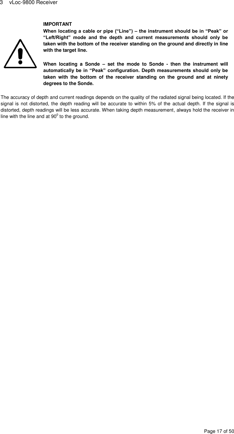 3  vLoc-9800 Receiver Page 17 of 50  IMPORTANT When locating a cable or pipe (“Line”) – the instrument should be in “Peak” or “Left/Right”  mode  and  the  depth  and  current  measurements  should  only  be taken with the bottom of the receiver standing on the ground and directly in line with the target line.  When  locating  a  Sonde  –  set  the  mode  to  Sonde  -  then  the  instrument  will automatically  be in  “Peak” configuration. Depth measurements should only be taken  with  the  bottom  of  the  receiver  standing  on  the  ground  and  at  ninety degrees to the Sonde.  The accuracy of depth and current readings depends on the quality of the radiated signal being located. If the signal is not distorted, the  depth reading will be  accurate  to within 5% of the actual depth. If the signal is distorted, depth readings will be less accurate. When taking depth measurement, always hold the receiver in line with the line and at 900 to the ground.  