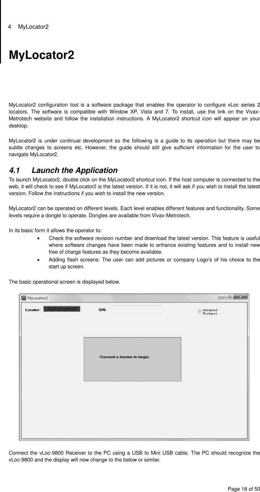 4  MyLocator2 Page 18 of 50 MyLocator2      MyLocator2 configuration tool is a  software package that  enables the  operator to  configure vLoc  series 2 locators.  The  software  is  compatible  with  Window  XP,  Vista  and  7.  To  install,  use  the  link  on  the  Vivax-Metrotech website  and  follow  the installation instructions. A  MyLocator2  shortcut icon  will appear on  your desktop.  MyLocator2 is  under continual  development so the  following is  a guide  to its  operation but  there may  be subtle  changes  to  screens  etc.  However,  the  guide  should  still  give  sufficient  information  for  the  user  to navigate MyLocator2.  4.1  Launch the Application To launch MyLocator2, double click on the MyLocator2 shortcut icon. If the host computer is connected to the web, it will check to see if MyLocator2 is the latest version. If it is not, it will ask if you wish to install the latest version. Follow the instructions if you wish to install the new version.  MyLocator2 can be operated on different levels. Each level enables different features and functionality. Some levels require a dongle to operate. Dongles are available from Vivax-Metrotech.  In its basic form it allows the operator to:   Check the software revision number and download the latest version. This feature is useful where software changes have been made to enhance existing features and to install new free of charge features as they become available.   Adding flash screens: The user can add pictures or company Logo’s of  his  choice to the start up screen.   The basic operational screen is displayed below.    Connect the vLoc-9800 Receiver to the PC using a USB to Mini USB cable. The PC should recognize the vLoc-9800 and the display will now change to the below or similar. 