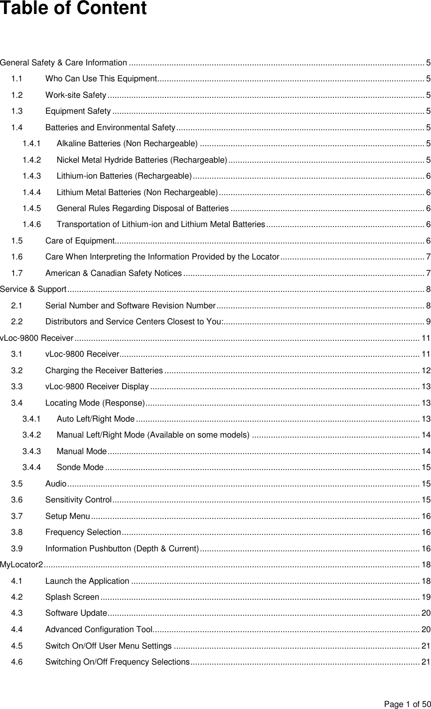  Page 1 of 50 Table of Content    General Safety &amp; Care Information ............................................................................................................................. 5 1.1  Who Can Use This Equipment ................................................................................................................. 5 1.2  Work-site Safety ...................................................................................................................................... 5 1.3  Equipment Safety .................................................................................................................................... 5 1.4  Batteries and Environmental Safety ......................................................................................................... 5 1.4.1  Alkaline Batteries (Non Rechargeable) ............................................................................................... 5 1.4.2  Nickel Metal Hydride Batteries (Rechargeable) ................................................................................... 5 1.4.3  Lithium-ion Batteries (Rechargeable) .................................................................................................. 6 1.4.4  Lithium Metal Batteries (Non Rechargeable) ....................................................................................... 6 1.4.5  General Rules Regarding Disposal of Batteries .................................................................................. 6 1.4.6  Transportation of Lithium-ion and Lithium Metal Batteries ................................................................... 6 1.5  Care of Equipment................................................................................................................................... 6 1.6  Care When Interpreting the Information Provided by the Locator ............................................................. 7 1.7  American &amp; Canadian Safety Notices ...................................................................................................... 7 Service &amp; Support ....................................................................................................................................................... 8 2.1  Serial Number and Software Revision Number ........................................................................................ 8 2.2  Distributors and Service Centers Closest to You:..................................................................................... 9 vLoc-9800 Receiver .................................................................................................................................................. 11 3.1  vLoc-9800 Receiver ............................................................................................................................... 11 3.2  Charging the Receiver Batteries ............................................................................................................ 12 3.3  vLoc-9800 Receiver Display .................................................................................................................. 13 3.4  Locating Mode (Response) .................................................................................................................... 13 3.4.1  Auto Left/Right Mode ........................................................................................................................ 13 3.4.2  Manual Left/Right Mode (Available on some models) ....................................................................... 14 3.4.3  Manual Mode .................................................................................................................................... 14 3.4.4  Sonde Mode ..................................................................................................................................... 15 3.5  Audio ..................................................................................................................................................... 15 3.6  Sensitivity Control .................................................................................................................................. 15 3.7  Setup Menu ........................................................................................................................................... 16 3.8  Frequency Selection .............................................................................................................................. 16 3.9  Information Pushbutton (Depth &amp; Current) ............................................................................................. 16 MyLocator2 ............................................................................................................................................................... 18 4.1  Launch the Application .......................................................................................................................... 18 4.2  Splash Screen ....................................................................................................................................... 19 4.3  Software Update .................................................................................................................................... 20 4.4  Advanced Configuration Tool................................................................................................................. 20 4.5  Switch On/Off User Menu Settings ........................................................................................................ 21 4.6  Switching On/Off Frequency Selections ................................................................................................. 21 