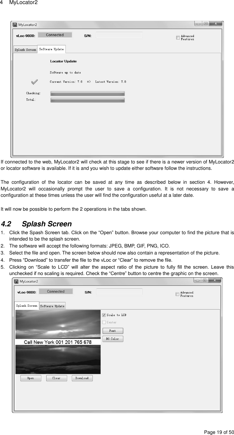 4  MyLocator2 Page 19 of 50  If connected to the web, MyLocator2 will check at this stage to see if there is a newer version of MyLocator2 or locator software is available. If it is and you wish to update either software follow the instructions.  The  configuration  of  the  locator  can  be  saved  at  any  time  as  described  below  in  section  4.  However, MyLocator2  will  occasionally  prompt  the  user  to  save  a  configuration.  It  is  not  necessary  to  save  a configuration at these times unless the user will find the configuration useful at a later date.  It will now be possible to perform the 2 operations in the tabs shown.  4.2  Splash Screen 1. Click the Spash Screen tab. Click on the “Open” button. Browse your computer to find the picture that is intended to be the splash screen. 2.  The software will accept the following formats: JPEG, BMP, GIF, PNG, ICO. 3.  Select the file and open. The screen below should now also contain a representation of the picture. 4. Press “Download” to transfer the file to the vLoc or “Clear” to remove the file. 5. Clicking  on  “Scale  to  LCD”  will  alter  the  aspect  ratio  of  the  picture  to  fully  fill  the  screen.  Leave  this unchecked if no scaling is required. Check the “Centre” button to centre the graphic on the screen.  