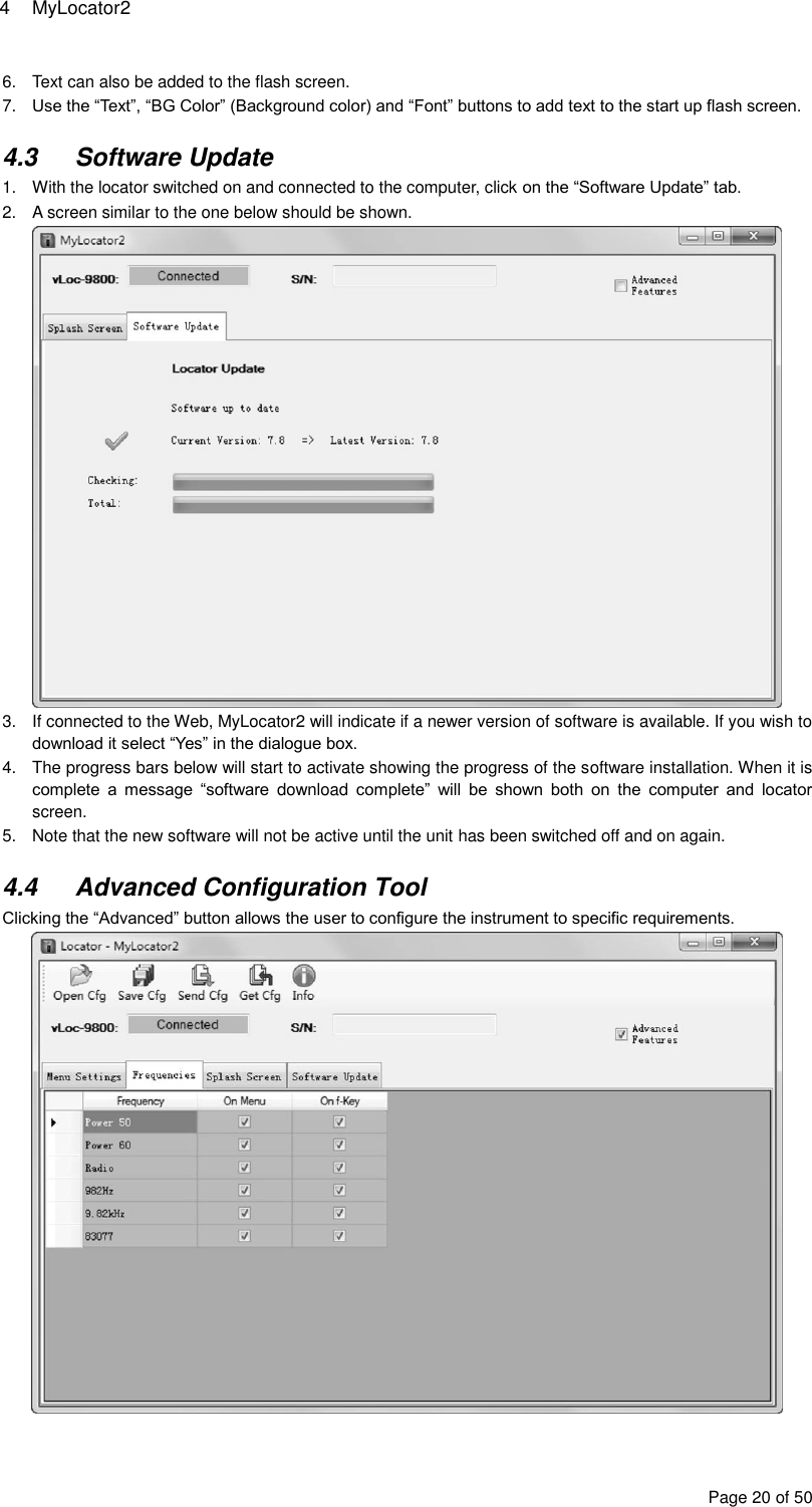 4  MyLocator2 Page 20 of 50 6.  Text can also be added to the flash screen. 7. Use the “Text”, “BG Color” (Background color) and “Font” buttons to add text to the start up flash screen.  4.3  Software Update 1.  With the locator switched on and connected to the computer, click on the “Software Update” tab. 2.  A screen similar to the one below should be shown.  3.  If connected to the Web, MyLocator2 will indicate if a newer version of software is available. If you wish to download it select “Yes” in the dialogue box. 4.  The progress bars below will start to activate showing the progress of the software installation. When it is complete  a  message  “software  download  complete”  will  be  shown  both  on  the  computer  and  locator screen. 5.  Note that the new software will not be active until the unit has been switched off and on again.  4.4  Advanced Configuration Tool Clicking the “Advanced” button allows the user to configure the instrument to specific requirements.  