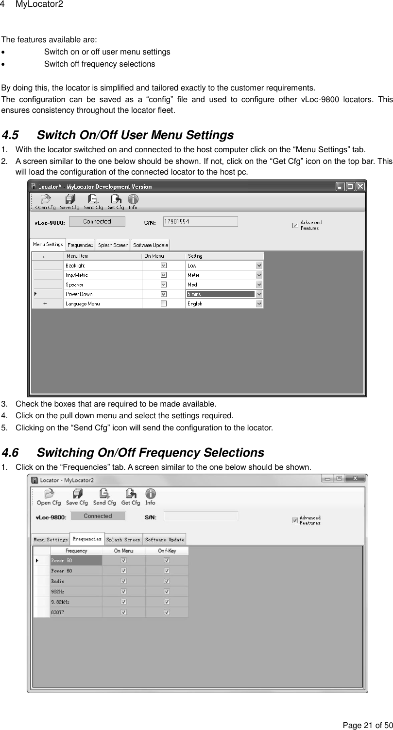 4  MyLocator2 Page 21 of 50 The features available are:   Switch on or off user menu settings   Switch off frequency selections  By doing this, the locator is simplified and tailored exactly to the customer requirements.  The  configuration  can  be  saved  as  a  “config”  file  and  used  to  configure  other  vLoc-9800  locators.  This ensures consistency throughout the locator fleet.  4.5  Switch On/Off User Menu Settings 1. With the locator switched on and connected to the host computer click on the “Menu Settings” tab. 2. A screen similar to the one below should be shown. If not, click on the “Get Cfg” icon on the top bar. This will load the configuration of the connected locator to the host pc.  3.  Check the boxes that are required to be made available. 4.  Click on the pull down menu and select the settings required. 5. Clicking on the “Send Cfg” icon will send the configuration to the locator.   4.6  Switching On/Off Frequency Selections 1. Click on the “Frequencies” tab. A screen similar to the one below should be shown.  