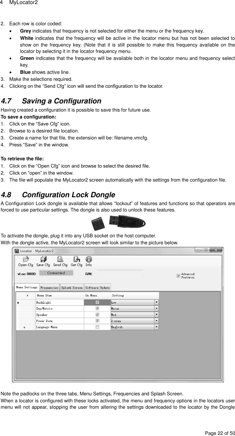 4  MyLocator2 Page 22 of 50 2.  Each row is color coded:  Grey indicates that frequency is not selected for either the menu or the frequency key.  White indicates that the frequency will be active in the locator menu but has not been selected to show on the frequency key. (Note that  it is  still possible to make this frequency available on  the locator by selecting it in the locator frequency menu.  Green indicates that the frequency will be available both in the locator menu and frequency select key.  Blue shows active line. 3.  Make the selections required. 4. Clicking on the “Send Cfg” icon will send the configuration to the locator.  4.7  Saving a Configuration Having created a configuration it is possible to save this for future use. To save a configuration: 1. Click on the “Save Cfg” icon. 2.  Browse to a desired file location. 3.  Create a name for that file, the extension will be: filename.vmcfg. 4. Press “Save” in the window.  To retrieve the file: 1. Click on the “Open Cfg” icon and browse to select the desired file. 2. Click on “open” in the window. 3.  The file will populate the MyLocator2 screen automatically with the settings from the configuration file.  4.8  Configuration Lock Dongle A Configuration Lock dongle is available that allows “lockout” of features and functions so that operators are forced to use particular settings. The dongle is also used to unlock these features.  To activate the dongle, plug it into any USB socket on the host computer. With the dongle active, the MyLocator2 screen will look similar to the picture below.   Note the padlocks on the three tabs, Menu Settings, Frequencies and Splash Screen. When a locator is configured with these locks activated, the menu and frequency options in the locators user menu will not appear, stopping the user from altering the settings downloaded to the locator by the Dongle 