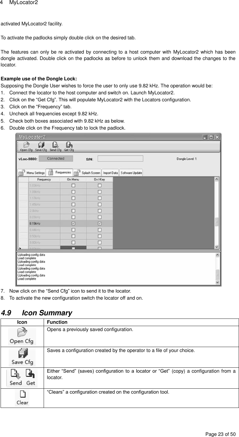 4  MyLocator2 Page 23 of 50 activated MyLocator2 facility.  To activate the padlocks simply double click on the desired tab.  The features can only be re activated by connecting to a host computer with  MyLocator2 which has been dongle activated. Double click on the padlocks as before to unlock them and download the changes to the locator.  Example use of the Dongle Lock: Supposing the Dongle User wishes to force the user to only use 9.82 kHz. The operation would be: 1.  Connect the locator to the host computer and switch on. Launch MyLocator2. 2. Click on the “Get Cfg”. This will populate MyLocator2 with the Locators configuration. 3.  Click on the “Frequency” tab. 4.  Uncheck all frequencies except 9.82 kHz. 5.  Check both boxes associated with 9.82 kHz as below. 6.  Double click on the Frequency tab to lock the padlock.  7.  Now click on the “Send Cfg” icon to send it to the locator.  8.  To activate the new configuration switch the locator off and on.  4.9  Icon Summary Icon Function  Opens a previously saved configuration.  Saves a configuration created by the operator to a file of your choice.  Either “Send” (saves) configuration to a locator  or “Get” (copy) a configuration from a locator.  “Clears” a configuration created on the configuration tool.  