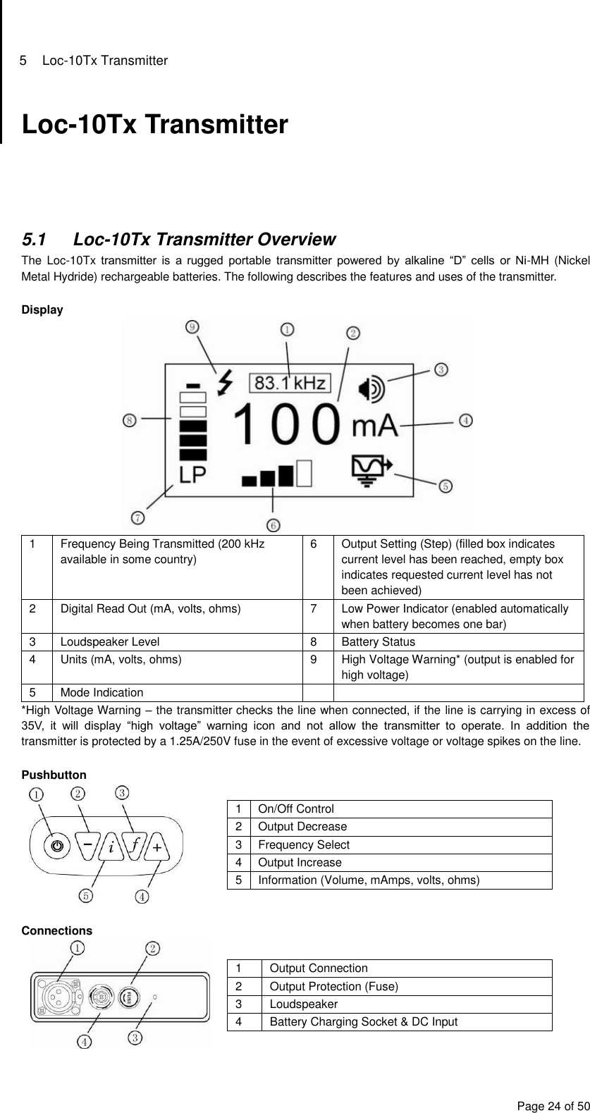 5  Loc-10Tx Transmitter Page 24 of 50 Loc-10Tx Transmitter      5.1  Loc-10Tx Transmitter Overview The  Loc-10Tx transmitter  is  a  rugged  portable  transmitter  powered  by  alkaline  “D”  cells  or  Ni-MH (Nickel Metal Hydride) rechargeable batteries. The following describes the features and uses of the transmitter.  Display  1 Frequency Being Transmitted (200 kHz available in some country) 6 Output Setting (Step) (filled box indicates current level has been reached, empty box indicates requested current level has not been achieved) 2 Digital Read Out (mA, volts, ohms) 7 Low Power Indicator (enabled automatically when battery becomes one bar) 3 Loudspeaker Level 8 Battery Status 4 Units (mA, volts, ohms) 9 High Voltage Warning* (output is enabled for high voltage) 5 Mode Indication   *High Voltage Warning – the transmitter checks the line when connected, if the line is carrying in excess of 35V,  it  will  display  “high  voltage”  warning  icon  and  not  allow  the  transmitter  to  operate.  In  addition  the transmitter is protected by a 1.25A/250V fuse in the event of excessive voltage or voltage spikes on the line.  Pushbutton  1 On/Off Control 2 Output Decrease 3 Frequency Select 4 Output Increase 5 Information (Volume, mAmps, volts, ohms)   Connections  1 Output Connection 2 Output Protection (Fuse) 3 Loudspeaker 4 Battery Charging Socket &amp; DC Input  