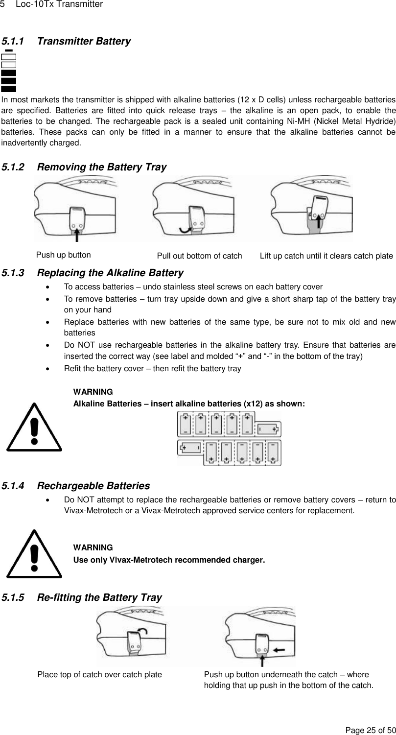 5  Loc-10Tx Transmitter Page 25 of 50 5.1.1  Transmitter Battery  In most markets the transmitter is shipped with alkaline batteries (12 x D cells) unless rechargeable batteries are  specified.  Batteries  are  fitted  into  quick  release  trays  –  the  alkaline  is  an  open  pack,  to  enable  the batteries to be changed. The rechargeable pack is  a sealed unit containing Ni-MH (Nickel Metal Hydride) batteries.  These  packs  can  only  be  fitted  in  a  manner  to  ensure  that  the  alkaline  batteries  cannot  be inadvertently charged.  5.1.2  Removing the Battery Tray    5.1.3  Replacing the Alkaline Battery   To access batteries – undo stainless steel screws on each battery cover   To remove batteries – turn tray upside down and give a short sharp tap of the battery tray on your hand   Replace  batteries  with  new  batteries  of  the  same  type,  be  sure  not  to  mix  old  and  new batteries   Do NOT use rechargeable batteries in the  alkaline battery tray. Ensure that batteries are inserted the correct way (see label and molded “+” and “-” in the bottom of the tray)   Refit the battery cover – then refit the battery tray   WARNING Alkaline Batteries – insert alkaline batteries (x12) as shown:   5.1.4  Rechargeable Batteries   Do NOT attempt to replace the rechargeable batteries or remove battery covers – return to Vivax-Metrotech or a Vivax-Metrotech approved service centers for replacement.   WARNING Use only Vivax-Metrotech recommended charger.  5.1.5 Re-fitting the Battery Tray  Place top of catch over catch plate Push up button underneath the catch – where holding that up push in the bottom of the catch. Push up button Pull out bottom of catch Lift up catch until it clears catch plate 