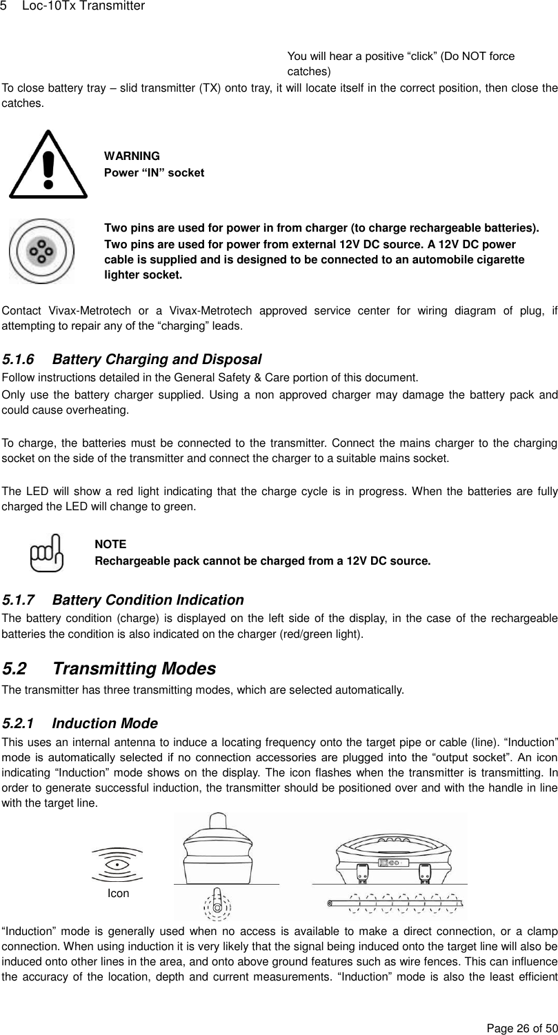 5  Loc-10Tx Transmitter Page 26 of 50 You will hear a positive “click” (Do NOT force catches) To close battery tray – slid transmitter (TX) onto tray, it will locate itself in the correct position, then close the catches.   WARNING Power “IN” socket   Two pins are used for power in from charger (to charge rechargeable batteries). Two pins are used for power from external 12V DC source. A 12V DC power cable is supplied and is designed to be connected to an automobile cigarette lighter socket.  Contact  Vivax-Metrotech  or  a  Vivax-Metrotech  approved  service  center  for  wiring  diagram  of  plug,  if attempting to repair any of the “charging” leads.  5.1.6  Battery Charging and Disposal Follow instructions detailed in the General Safety &amp; Care portion of this document. Only use the battery charger supplied. Using  a non  approved charger may damage the battery pack and could cause overheating.  To charge, the batteries must be connected to the transmitter. Connect the mains charger to the charging socket on the side of the transmitter and connect the charger to a suitable mains socket.  The LED will show a  red light indicating that the charge cycle is in progress. When the batteries are fully charged the LED will change to green.   NOTE Rechargeable pack cannot be charged from a 12V DC source.  5.1.7  Battery Condition Indication The battery condition (charge) is displayed on the left side of the display, in the case  of the rechargeable batteries the condition is also indicated on the charger (red/green light).  5.2  Transmitting Modes The transmitter has three transmitting modes, which are selected automatically.  5.2.1  Induction Mode This uses an internal antenna to induce a locating frequency onto the target pipe or cable (line). “Induction” mode is automatically selected  if no  connection accessories are plugged into the “output socket”. An  icon indicating “Induction” mode shows on the display. The icon flashes when the transmitter is transmitting. In order to generate successful induction, the transmitter should be positioned over and with the handle in line with the target line.  “Induction” mode  is  generally used  when no  access  is available to  make  a direct connection,  or  a  clamp connection. When using induction it is very likely that the signal being induced onto the target line will also be induced onto other lines in the area, and onto above ground features such as wire fences. This can influence the accuracy of the location, depth and current measurements. “Induction” mode is also the least  efficient Icon 