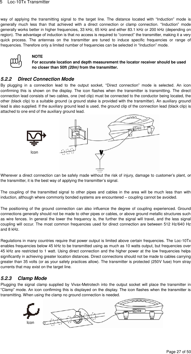 5  Loc-10Tx Transmitter Page 27 of 50 way  of  applying  the  transmitting  signal  to  the  target  line.  The  distance  located  with  “Induction”  mode  is generally  much  less  than  that  achieved  with  a  direct  connection  or  clamp  connection.  “Induction”  mode generally works better in higher frequencies, 33 kHz, 65 kHz and either 83.1 kHz or 200 kHz (depending on region). The advantage of induction is that no access is required to “connect” the transmitter, making it a very quick  process.  The  antennas  on  the  transmitter  are  tuned  to  induce  specific  frequencies  or  range  of frequencies. Therefore only a limited number of frequencies can be selected in “Induction” mode.   NOTE For accurate location and depth measurement the locator receiver should be used no closer than 50ft (20m) from the transmitter.  5.2.2  Direct Connection Mode By  plugging  in  a  connection  lead  to  the  output  socket,  “Direct  connection”  mode  is  selected.  An  icon confirming this  is  shown  on  the  display.  The  icon  flashes  when  the  transmitter  is  transmitting.  The  direct connection lead consists of two cables, one (red clip) must be connected to the conductor being located, the other (black clip) to a suitable ground (a ground stake is provided with the transmitter). An auxiliary ground lead is also supplied. If the auxiliary ground lead is used, the ground clip of the connection lead (black clip) is attached to one end of the auxiliary ground lead.  Wherever a direct connection can be safely made without the risk of injury, damage to customer’s plant, or the transmitter, it is the best way of applying the transmitter’s signal.  The  coupling of  the  transmitted signal  to  other  pipes and  cables  in  the  area  will be  much  less  than with induction, although where commonly bonded systems are encountered – coupling cannot be avoided.  The  positioning  of  the ground  connection  can also  influence the degree  of  coupling experienced. Ground connections generally should not be made to other pipes or cables, or above ground metallic structures such as wire fences. In general the lower the frequency is, the further the signal will travel, and the less signal coupling will occur. The most common frequencies used for direct connection are between 512 Hz/640 Hz and 8 kHz.  Regulations in many countries require that power output is limited above certain frequencies. The Loc-10Tx enables frequencies below 45 kHz to be transmitted using as much as 10 watts output, but frequencies over 45 kHz are restricted to 1 watt. Using direct connection and the higher power at the low frequencies helps significantly in achieving greater location distances. Direct connections should not be made to cables carrying greater than 35 volts (or as your safety practices allow). The transmitter is protected (250V fuse) from stray currents that may exist on the target line.  5.2.3  Clamp Mode Plugging the signal clamp supplied by  Vivax-Metrotech  into the  output socket will  place the  transmitter in “Clamp” mode. An icon confirming this is displayed on the display. The icon flashes when the transmitter is transmitting. When using the clamp no ground connection is needed.   Icon Icon 