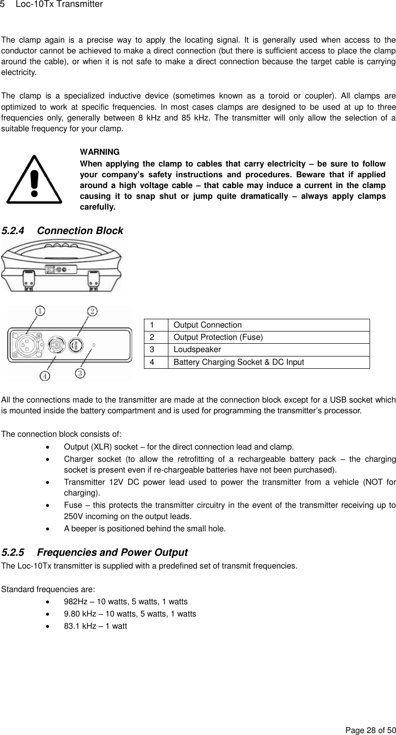 5  Loc-10Tx Transmitter Page 28 of 50 The  clamp  again  is  a  precise  way  to  apply  the  locating  signal.  It  is  generally  used  when  access  to  the conductor cannot be achieved to make a direct connection (but there is sufficient access to place the clamp around the cable), or when it is not safe to make a direct connection because the target cable is carrying electricity.  The  clamp  is  a  specialized  inductive  device  (sometimes  known  as  a  toroid  or  coupler).  All  clamps  are optimized  to  work  at  specific frequencies.  In  most  cases clamps  are  designed  to  be  used  at  up  to  three frequencies  only,  generally between  8  kHz  and 85  kHz.  The  transmitter will  only  allow  the  selection  of  a suitable frequency for your clamp.   WARNING When applying the clamp to cables that  carry  electricity  – be sure  to follow your  company’s  safety  instructions  and  procedures.  Beware  that  if  applied around a high  voltage cable  – that cable may  induce a  current in  the clamp causing  it  to  snap  shut  or  jump  quite  dramatically  –  always  apply  clamps carefully.  5.2.4  Connection Block    1 Output Connection 2 Output Protection (Fuse) 3 Loudspeaker 4 Battery Charging Socket &amp; DC Input   All the connections made to the transmitter are made at the connection block except for a USB socket which is mounted inside the battery compartment and is used for programming the transmitter’s processor.  The connection block consists of:   Output (XLR) socket – for the direct connection lead and clamp.   Charger  socket  (to  allow  the  retrofitting  of  a  rechargeable  battery  pack  –  the  charging socket is present even if re-chargeable batteries have not been purchased).   Transmitter  12V  DC  power  lead  used  to  power  the  transmitter  from  a  vehicle  (NOT  for charging).   Fuse – this protects the transmitter circuitry in the event of the transmitter receiving up to 250V incoming on the output leads.   A beeper is positioned behind the small hole.  5.2.5  Frequencies and Power Output The Loc-10Tx transmitter is supplied with a predefined set of transmit frequencies.  Standard frequencies are:   982Hz – 10 watts, 5 watts, 1 watts   9.80 kHz – 10 watts, 5 watts, 1 watts   83.1 kHz – 1 watt  