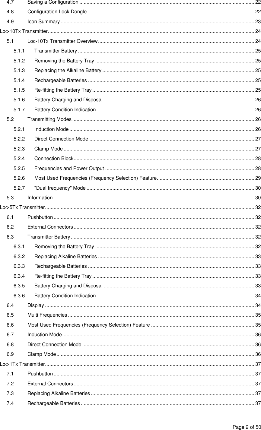  Page 2 of 50 4.7  Saving a Configuration .......................................................................................................................... 22 4.8  Configuration Lock Dongle .................................................................................................................... 22 4.9  Icon Summary ....................................................................................................................................... 23 Loc-10Tx Transmitter ................................................................................................................................................ 24 5.1  Loc-10Tx Transmitter Overview ............................................................................................................. 24 5.1.1  Transmitter Battery ........................................................................................................................... 25 5.1.2  Removing the Battery Tray ............................................................................................................... 25 5.1.3  Replacing the Alkaline Battery .......................................................................................................... 25 5.1.4  Rechargeable Batteries .................................................................................................................... 25 5.1.5  Re-fitting the Battery Tray ................................................................................................................. 25 5.1.6  Battery Charging and Disposal ......................................................................................................... 26 5.1.7  Battery Condition Indication .............................................................................................................. 26 5.2  Transmitting Modes ............................................................................................................................... 26 5.2.1  Induction Mode ................................................................................................................................. 26 5.2.2  Direct Connection Mode ................................................................................................................... 27 5.2.3  Clamp Mode ..................................................................................................................................... 27 5.2.4  Connection Block .............................................................................................................................. 28 5.2.5  Frequencies and Power Output ........................................................................................................ 28 5.2.6  Most Used Frequencies (Frequency Selection) Feature .................................................................... 29 5.2.7  &quot;Dual frequency&quot; Mode ..................................................................................................................... 30 5.3  Information ............................................................................................................................................ 30 Loc-5Tx Transmitter .................................................................................................................................................. 32 6.1  Pushbutton ............................................................................................................................................ 32 6.2  External Connectors .............................................................................................................................. 32 6.3  Transmitter Battery ................................................................................................................................ 32 6.3.1  Removing the Battery Tray ............................................................................................................... 32 6.3.2  Replacing Alkaline Batteries ............................................................................................................. 33 6.3.3  Rechargeable Batteries .................................................................................................................... 33 6.3.4  Re-fitting the Battery Tray ................................................................................................................. 33 6.3.5  Battery Charging and Disposal ......................................................................................................... 33 6.3.6  Battery Condition Indication .............................................................................................................. 34 6.4  Display .................................................................................................................................................. 34 6.5  Multi Frequencies .................................................................................................................................. 35 6.6  Most Used Frequencies (Frequency Selection) Feature ........................................................................ 35 6.7  Induction Mode ...................................................................................................................................... 36 6.8  Direct Connection Mode ........................................................................................................................ 36 6.9  Clamp Mode .......................................................................................................................................... 36 Loc-1Tx Transmitter .................................................................................................................................................. 37 7.1  Pushbutton ............................................................................................................................................ 37 7.2  External Connectors .............................................................................................................................. 37 7.3  Replacing Alkaline Batteries .................................................................................................................. 37 7.4  Rechargeable Batteries ......................................................................................................................... 37 