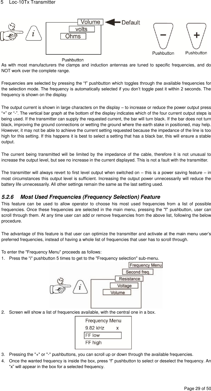 5  Loc-10Tx Transmitter Page 29 of 50  As with most manufacturers the clamps and induction antennas are tuned to  specific frequencies, and do NOT work over the complete range.   Frequencies are selected by pressing the “f” pushbutton which toggles through the available frequencies for the selection mode. The frequency is automatically selected if you don’t toggle past it within 2 seconds. The frequency is shown on the display.  The output current is shown in large characters on the display – to increase or reduce the power output press “+” or “-”. The vertical bar graph at the bottom of the display indicates which of the four current output steps is being used. If the transmitter can supply the requested current, the bar will turn black. If the bar does not turn black, improving the ground connections or wetting the ground where the earth stake in positioned, may help. However, it may not be able to achieve the current setting requested because the impedance of the line is too high for this setting. If this happens it is best to select a setting that has a black bar, this will ensure a stable output.  The current being transmitted will be  limited by  the impedance of the cable, therefore it is  not unusual to increase the output level, but see no increase in the current displayed. This is not a fault with the transmitter.  The transmitter will always revert to first level output when switched on – this is a power saving feature – in most circumstances this output level is sufficient. Increasing the output power unnecessarily will reduce the battery life unnecessarily. All other settings remain the same as the last setting used.  5.2.6  Most Used Frequencies (Frequency Selection) Feature This  feature  can  be  used  to  allow  operator  to  choose  his  most  used  frequencies  from  a  list  of  possible frequencies. Once these frequencies are selected in the main menu, pressing the &quot;f&quot;  pushbutton, user can scroll through them. At any time user can add or remove frequencies from the above list, following the below procedure.  The advantage of this feature is that user can optimize the transmitter and activate at the main menu user’s preferred frequencies, instead of having a whole list of frequencies that user has to scroll through.  To enter the &quot;Frequency Menu&quot; proceeds as follows: 1.  Press the “i&quot; pushbutton 5 times to get to the &quot;Frequency selection&quot; sub-menu.  2.  Screen will show a list of frequencies available, with the central one in a box.  3.  Pressing the &quot;+&quot; or &quot;-&quot; pushbuttons, you can scroll up or down through the available frequencies. 4.  Once the wanted frequency is inside the box, press “f” pushbutton to select or deselect the frequency. An “x” will appear in the box for a selected frequency. 