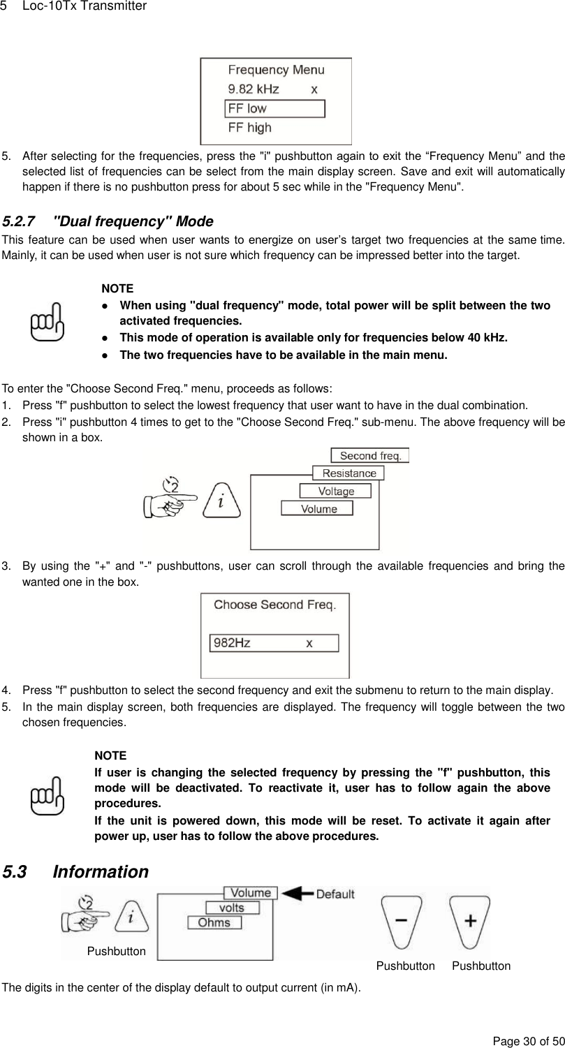 5  Loc-10Tx Transmitter Page 30 of 50  5.  After selecting for the frequencies, press the &quot;i&quot; pushbutton again to exit the “Frequency Menu” and the selected list of frequencies can be select from the main display screen. Save and exit will automatically happen if there is no pushbutton press for about 5 sec while in the &quot;Frequency Menu&quot;.  5.2.7  &quot;Dual frequency&quot; Mode This feature can be used when user wants to energize on user’s target two frequencies at the same time. Mainly, it can be used when user is not sure which frequency can be impressed better into the target.   NOTE  When using &quot;dual frequency&quot; mode, total power will be split between the two activated frequencies.  This mode of operation is available only for frequencies below 40 kHz.  The two frequencies have to be available in the main menu.  To enter the &quot;Choose Second Freq.&quot; menu, proceeds as follows: 1.  Press &quot;f&quot; pushbutton to select the lowest frequency that user want to have in the dual combination. 2.  Press &quot;i&quot; pushbutton 4 times to get to the &quot;Choose Second Freq.&quot; sub-menu. The above frequency will be shown in a box.  3.  By using  the &quot;+&quot;  and &quot;-&quot;  pushbuttons, user can  scroll through the  available frequencies and bring the wanted one in the box.  4.  Press &quot;f&quot; pushbutton to select the second frequency and exit the submenu to return to the main display. 5.  In the main display screen, both frequencies are displayed. The frequency will toggle between the two chosen frequencies.   NOTE If  user is  changing  the selected frequency  by  pressing  the &quot;f&quot; pushbutton, this mode  will  be  deactivated.  To  reactivate  it,  user  has  to  follow  again  the  above procedures. If  the  unit  is  powered  down,  this  mode  will  be  reset.  To  activate  it  again  after power up, user has to follow the above procedures.  5.3  Information   The digits in the center of the display default to output current (in mA). Pushbutton Pushbutton  Pushbutton Pushbutton  Pushbutton 