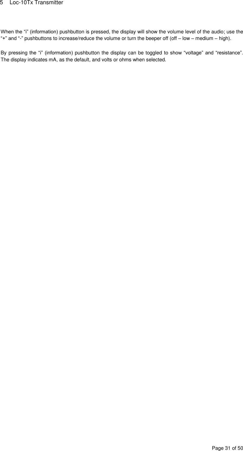 5  Loc-10Tx Transmitter Page 31 of 50  When the “i” (information) pushbutton is pressed, the display will show the volume level of the audio; use the “+” and “-” pushbuttons to increase/reduce the volume or turn the beeper off (off – low – medium – high).  By pressing the “i” (information) pushbutton the display can be toggled to show “voltage” and “resistance”. The display indicates mA, as the default, and volts or ohms when selected. 