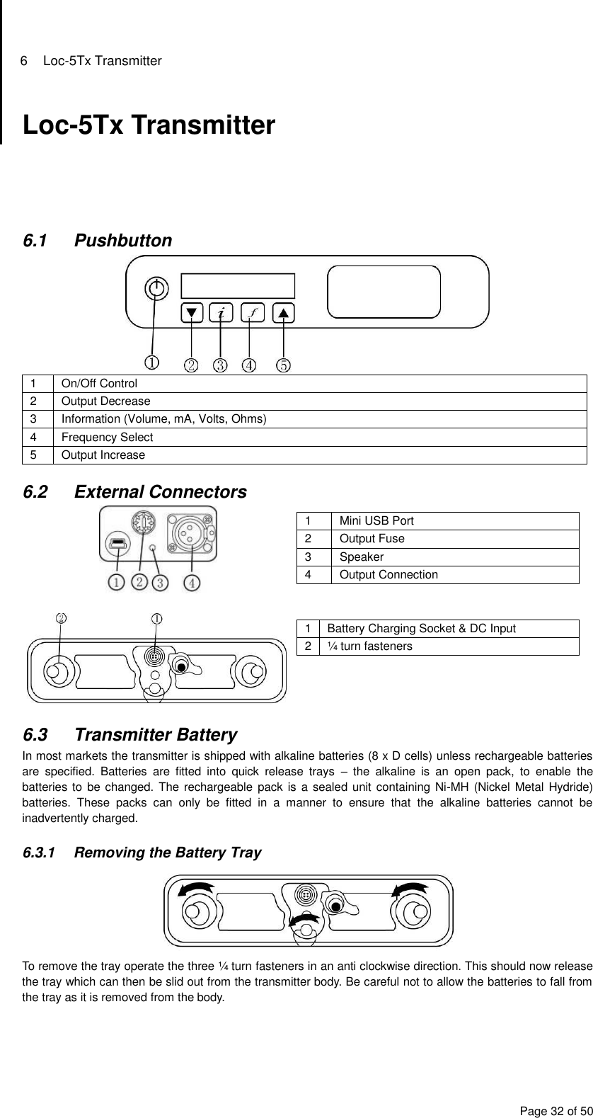 6  Loc-5Tx Transmitter Page 32 of 50 Loc-5Tx Transmitter      6.1  Pushbutton  1 On/Off Control 2 Output Decrease 3 Information (Volume, mA, Volts, Ohms) 4 Frequency Select 5 Output Increase  6.2  External Connectors   1 Mini USB Port 2 Output Fuse 3 Speaker 4 Output Connection    1 Battery Charging Socket &amp; DC Input 2 ¼ turn fasteners  6.3  Transmitter Battery In most markets the transmitter is shipped with alkaline batteries (8 x D cells) unless rechargeable batteries are  specified.  Batteries  are  fitted  into  quick  release  trays  –  the  alkaline  is  an  open  pack,  to  enable  the batteries to be changed. The rechargeable pack is  a sealed unit containing Ni-MH (Nickel Metal Hydride) batteries.  These  packs  can  only  be  fitted  in  a  manner  to  ensure  that  the  alkaline  batteries  cannot  be inadvertently charged.  6.3.1  Removing the Battery Tray  To remove the tray operate the three ¼ turn fasteners in an anti clockwise direction. This should now release the tray which can then be slid out from the transmitter body. Be careful not to allow the batteries to fall from the tray as it is removed from the body.    