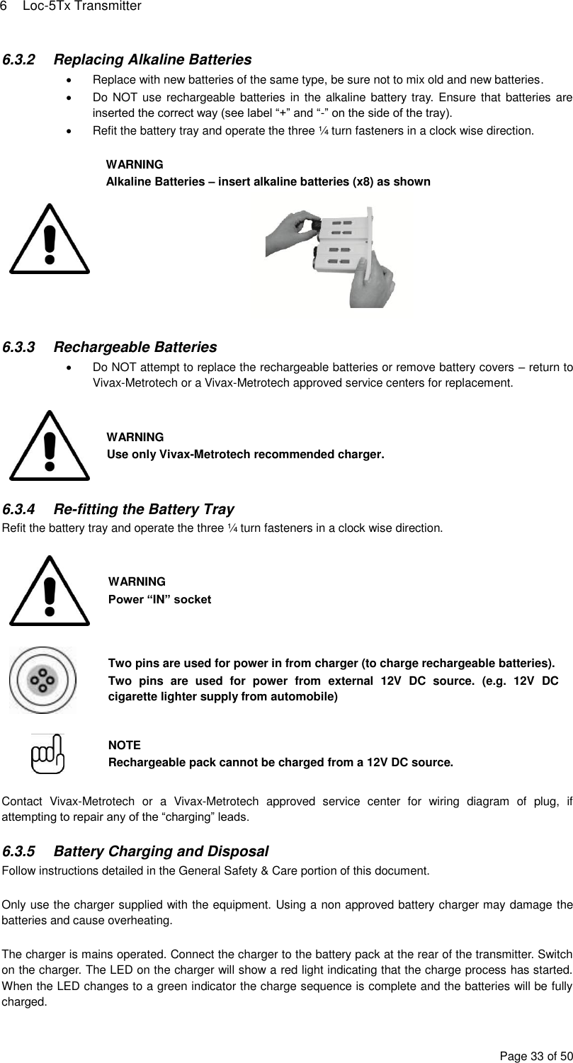 6  Loc-5Tx Transmitter Page 33 of 50 6.3.2  Replacing Alkaline Batteries   Replace with new batteries of the same type, be sure not to mix old and new batteries.   Do NOT use rechargeable batteries in the  alkaline battery tray. Ensure that batteries are inserted the correct way (see label “+” and “-” on the side of the tray).   Refit the battery tray and operate the three ¼ turn fasteners in a clock wise direction.   WARNING Alkaline Batteries – insert alkaline batteries (x8) as shown   6.3.3  Rechargeable Batteries   Do NOT attempt to replace the rechargeable batteries or remove battery covers – return to Vivax-Metrotech or a Vivax-Metrotech approved service centers for replacement.   WARNING Use only Vivax-Metrotech recommended charger.  6.3.4 Re-fitting the Battery Tray Refit the battery tray and operate the three ¼ turn fasteners in a clock wise direction.   WARNING Power “IN” socket   Two pins are used for power in from charger (to charge rechargeable batteries). Two  pins  are  used  for  power  from  external  12V  DC  source.  (e.g.  12V  DC cigarette lighter supply from automobile)   NOTE Rechargeable pack cannot be charged from a 12V DC source.  Contact  Vivax-Metrotech  or  a  Vivax-Metrotech  approved  service  center  for  wiring  diagram  of  plug,  if attempting to repair any of the “charging” leads.  6.3.5  Battery Charging and Disposal Follow instructions detailed in the General Safety &amp; Care portion of this document.  Only use the charger supplied with the equipment. Using a non approved battery charger may damage the batteries and cause overheating.  The charger is mains operated. Connect the charger to the battery pack at the rear of the transmitter. Switch on the charger. The LED on the charger will show a red light indicating that the charge process has started. When the LED changes to a green indicator the charge sequence is complete and the batteries will be fully charged. 