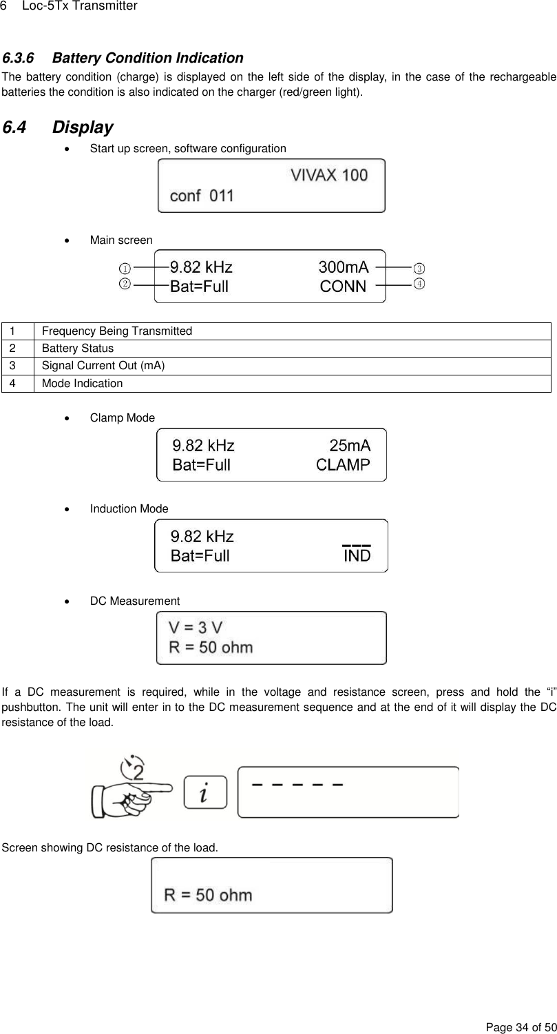 6  Loc-5Tx Transmitter Page 34 of 50 6.3.6  Battery Condition Indication The battery condition (charge) is displayed on the left side of the display, in the case of the rechargeable batteries the condition is also indicated on the charger (red/green light).  6.4  Display   Start up screen, software configuration     Main screen   1 Frequency Being Transmitted 2 Battery Status 3 Signal Current Out (mA) 4 Mode Indication    Clamp Mode     Induction Mode     DC Measurement   If  a  DC  measurement  is  required,  while  in  the  voltage  and  resistance  screen,  press  and  hold  the  “i” pushbutton. The unit will enter in to the DC measurement sequence and at the end of it will display the DC resistance of the load.    Screen showing DC resistance of the load.      