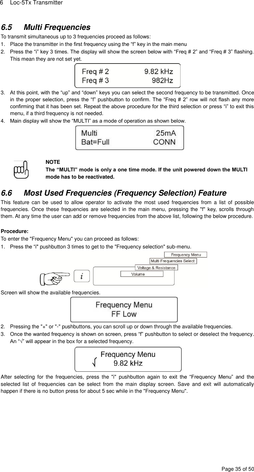 6  Loc-5Tx Transmitter Page 35 of 50 6.5  Multi Frequencies To transmit simultaneous up to 3 frequencies proceed as follows: 1.  Place the transmitter in the first frequency using the “f” key in the main menu 2. Press the “i” key 3 times. The display will show the screen below with “Freq # 2” and “Freq # 3” flashing. This mean they are not set yet.  3. At this point, with the “up” and “down” keys you can select the second frequency to be transmitted. Once in the proper selection, press the “f” pushbutton to confirm. The “Freq # 2” row will not flash any more confirming that it has been set. Repeat the above procedure for the third selection or press “i” to exit this menu, if a third frequency is not needed. 4. Main display will show the “MULTI” as a mode of operation as shown below.    NOTE The “MULTI” mode is only a one time mode. If the unit powered down the MULTI mode has to be reactivated.  6.6  Most Used Frequencies (Frequency Selection) Feature This  feature  can  be  used  to  allow  operator  to  activate  the  most  used  frequencies  from  a  list  of  possible frequencies.  Once these frequencies  are selected in  the main  menu,  pressing the &quot;f&quot;  key, scrolls  through them. At any time the user can add or remove frequencies from the above list, following the below procedure.  Procedure: To enter the &quot;Frequency Menu&quot; you can proceed as follows: 1. Press the “i&quot; pushbutton 3 times to get to the &quot;Frequency selection&quot; sub-menu.  Screen will show the available frequencies.  2.  Pressing the &quot;+&quot; or &quot;-&quot; pushbuttons, you can scroll up or down through the available frequencies. 3. Once the wanted frequency is shown on screen, press “f” pushbutton to select or deselect the frequency. An “√” will appear in the box for a selected frequency.  After  selecting  for  the  frequencies,  press  the  &quot;i&quot;  pushbutton  again  to  exit  the  “Frequency  Menu”  and  the selected  list  of  frequencies  can  be  select  from  the  main  display  screen.  Save  and  exit  will  automatically happen if there is no button press for about 5 sec while in the &quot;Frequency Menu&quot;.        