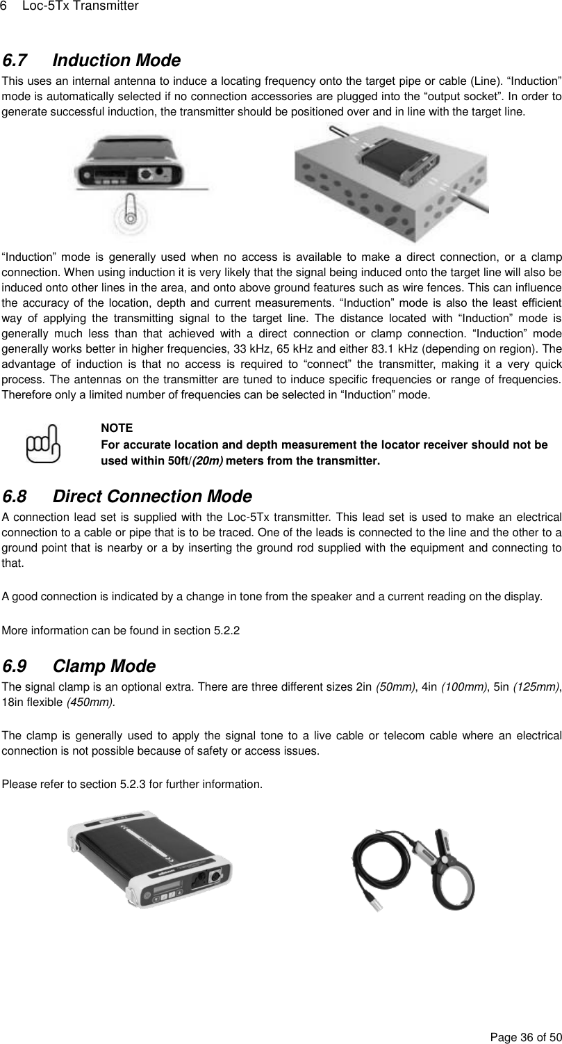 6  Loc-5Tx Transmitter Page 36 of 50 6.7  Induction Mode This uses an internal antenna to induce a locating frequency onto the target pipe or cable (Line). “Induction” mode is automatically selected if no connection accessories are plugged into the “output socket”. In order to generate successful induction, the transmitter should be positioned over and in line with the target line.      “Induction” mode  is  generally  used  when  no  access  is  available  to  make  a  direct  connection,  or  a clamp connection. When using induction it is very likely that the signal being induced onto the target line will also be induced onto other lines in the area, and onto above ground features such as wire fences. This can influence the accuracy of the location, depth and current measurements. “Induction” mode is  also the least efficient way  of  applying  the  transmitting  signal  to  the  target  line.  The  distance  located  with  “Induction”  mode  is generally  much  less  than  that  achieved  with  a  direct  connection  or  clamp  connection.  “Induction”  mode generally works better in higher frequencies, 33 kHz, 65 kHz and either 83.1 kHz (depending on region). The advantage  of  induction  is  that  no  access  is  required  to  “connect”  the  transmitter,  making  it  a  very  quick process. The antennas on the transmitter are tuned to induce specific frequencies or range of frequencies. Therefore only a limited number of frequencies can be selected in “Induction” mode.   NOTE For accurate location and depth measurement the locator receiver should not be used within 50ft/(20m) meters from the transmitter.  6.8  Direct Connection Mode A connection lead set is supplied with the Loc-5Tx transmitter. This lead set is used to make an electrical connection to a cable or pipe that is to be traced. One of the leads is connected to the line and the other to a ground point that is nearby or a by inserting the ground rod supplied with the equipment and connecting to that.  A good connection is indicated by a change in tone from the speaker and a current reading on the display.  More information can be found in section 5.2.2  6.9  Clamp Mode The signal clamp is an optional extra. There are three different sizes 2in (50mm), 4in (100mm), 5in (125mm), 18in flexible (450mm).  The clamp is  generally used to apply the signal tone to a  live cable or telecom cable where an  electrical connection is not possible because of safety or access issues.  Please refer to section 5.2.3 for further information.      