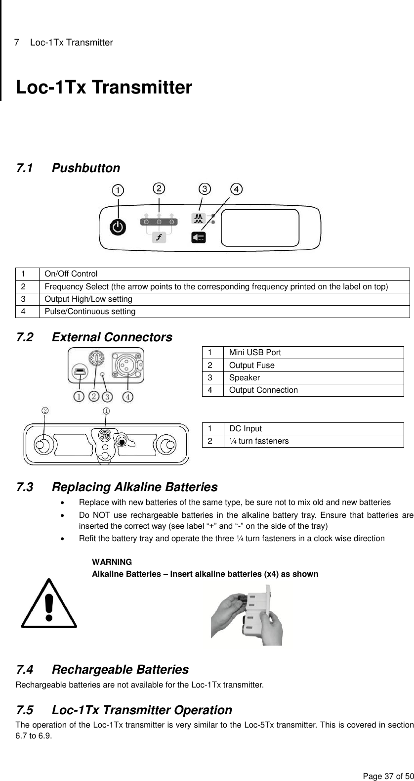 7  Loc-1Tx Transmitter Page 37 of 50 Loc-1Tx Transmitter      7.1  Pushbutton   1 On/Off Control 2 Frequency Select (the arrow points to the corresponding frequency printed on the label on top) 3 Output High/Low setting  4 Pulse/Continuous setting   7.2  External Connectors  1 Mini USB Port 2 Output Fuse 3 Speaker 4 Output Connection    1 DC Input 2 ¼ turn fasteners  7.3  Replacing Alkaline Batteries   Replace with new batteries of the same type, be sure not to mix old and new batteries   Do NOT use rechargeable batteries in the  alkaline battery tray. Ensure that batteries are inserted the correct way (see label “+” and “-” on the side of the tray)   Refit the battery tray and operate the three ¼ turn fasteners in a clock wise direction   WARNING Alkaline Batteries – insert alkaline batteries (x4) as shown   7.4  Rechargeable Batteries Rechargeable batteries are not available for the Loc-1Tx transmitter.  7.5  Loc-1Tx Transmitter Operation The operation of the Loc-1Tx transmitter is very similar to the Loc-5Tx transmitter. This is covered in section 6.7 to 6.9. 