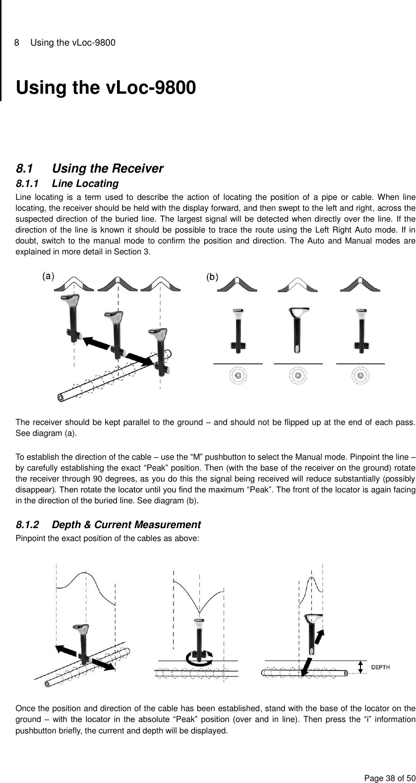 8  Using the vLoc-9800 Page 38 of 50 Using the vLoc-9800      8.1  Using the Receiver 8.1.1  Line Locating Line  locating is  a  term  used to  describe  the action  of  locating the  position  of  a  pipe  or  cable. When line locating, the receiver should be held with the display forward, and then swept to the left and right, across the suspected direction of the buried line. The largest signal will be detected when directly over the line. If the direction of the line is known it should be possible to trace the route using the Left Right Auto mode. If in doubt, switch to the manual mode to confirm the position and direction. The Auto and Manual modes are explained in more detail in Section 3.    The receiver should be kept parallel to the ground – and should not be flipped up at the end of each pass. See diagram (a).  To establish the direction of the cable – use the “M” pushbutton to select the Manual mode. Pinpoint the line – by carefully establishing the exact “Peak” position. Then (with the base of the receiver on the ground) rotate the receiver through 90 degrees, as you do this the signal being received will reduce substantially (possibly disappear). Then rotate the locator until you find the maximum “Peak”. The front of the locator is again facing in the direction of the buried line. See diagram (b).  8.1.2  Depth &amp; Current Measurement Pinpoint the exact position of the cables as above:    Once the position and direction of the cable has been established, stand with the base of the locator on the ground – with the locator in the absolute “Peak”  position (over and in line). Then press the “i”  information pushbutton briefly, the current and depth will be displayed. 