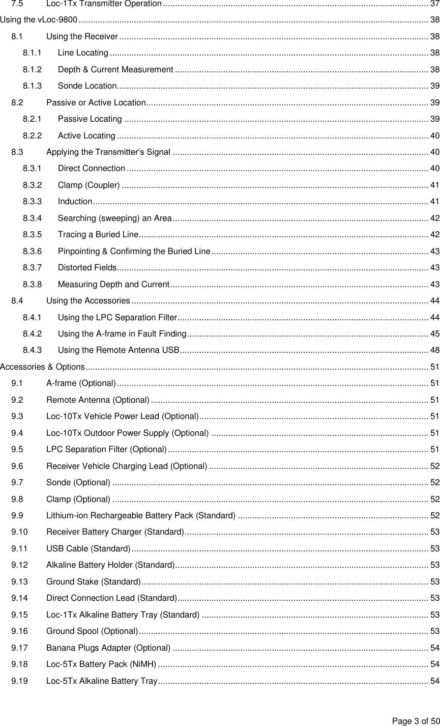  Page 3 of 50 7.5  Loc-1Tx Transmitter Operation .............................................................................................................. 37 Using the vLoc-9800 ................................................................................................................................................. 38 8.1  Using the Receiver ................................................................................................................................ 38 8.1.1  Line Locating .................................................................................................................................... 38 8.1.2  Depth &amp; Current Measurement ......................................................................................................... 38 8.1.3  Sonde Location ................................................................................................................................. 39 8.2  Passive or Active Location ..................................................................................................................... 39 8.2.1  Passive Locating .............................................................................................................................. 39 8.2.2  Active Locating ................................................................................................................................. 40 8.3  Applying the Transmitter’s Signal .......................................................................................................... 40 8.3.1  Direct Connection ............................................................................................................................. 40 8.3.2  Clamp (Coupler) ............................................................................................................................... 41 8.3.3  Induction ........................................................................................................................................... 41 8.3.4  Searching (sweeping) an Area .......................................................................................................... 42 8.3.5  Tracing a Buried Line ........................................................................................................................ 42 8.3.6  Pinpointing &amp; Confirming the Buried Line .......................................................................................... 43 8.3.7  Distorted Fields ................................................................................................................................. 43 8.3.8  Measuring Depth and Current ........................................................................................................... 43 8.4  Using the Accessories ........................................................................................................................... 44 8.4.1  Using the LPC Separation Filter ........................................................................................................ 44 8.4.2  Using the A-frame in Fault Finding .................................................................................................... 45 8.4.3  Using the Remote Antenna USB ....................................................................................................... 48 Accessories &amp; Options .............................................................................................................................................. 51 9.1  A-frame (Optional) ................................................................................................................................. 51 9.2  Remote Antenna (Optional) ................................................................................................................... 51 9.3  Loc-10Tx Vehicle Power Lead (Optional) ............................................................................................... 51 9.4  Loc-10Tx Outdoor Power Supply (Optional) .......................................................................................... 51 9.5  LPC Separation Filter (Optional) ............................................................................................................ 51 9.6  Receiver Vehicle Charging Lead (Optional) ........................................................................................... 52 9.7  Sonde (Optional) ................................................................................................................................... 52 9.8  Clamp (Optional) ................................................................................................................................... 52 9.9  Lithium-ion Rechargeable Battery Pack (Standard) ............................................................................... 52 9.10  Receiver Battery Charger (Standard) ..................................................................................................... 53 9.11  USB Cable (Standard) ........................................................................................................................... 53 9.12  Alkaline Battery Holder (Standard)......................................................................................................... 53 9.13  Ground Stake (Standard) ....................................................................................................................... 53 9.14  Direct Connection Lead (Standard) ........................................................................................................ 53 9.15  Loc-1Tx Alkaline Battery Tray (Standard) .............................................................................................. 53 9.16  Ground Spool (Optional) ........................................................................................................................ 53 9.17  Banana Plugs Adapter (Optional) .......................................................................................................... 54 9.18  Loc-5Tx Battery Pack (NiMH) ................................................................................................................ 54 9.19  Loc-5Tx Alkaline Battery Tray ................................................................................................................ 54 