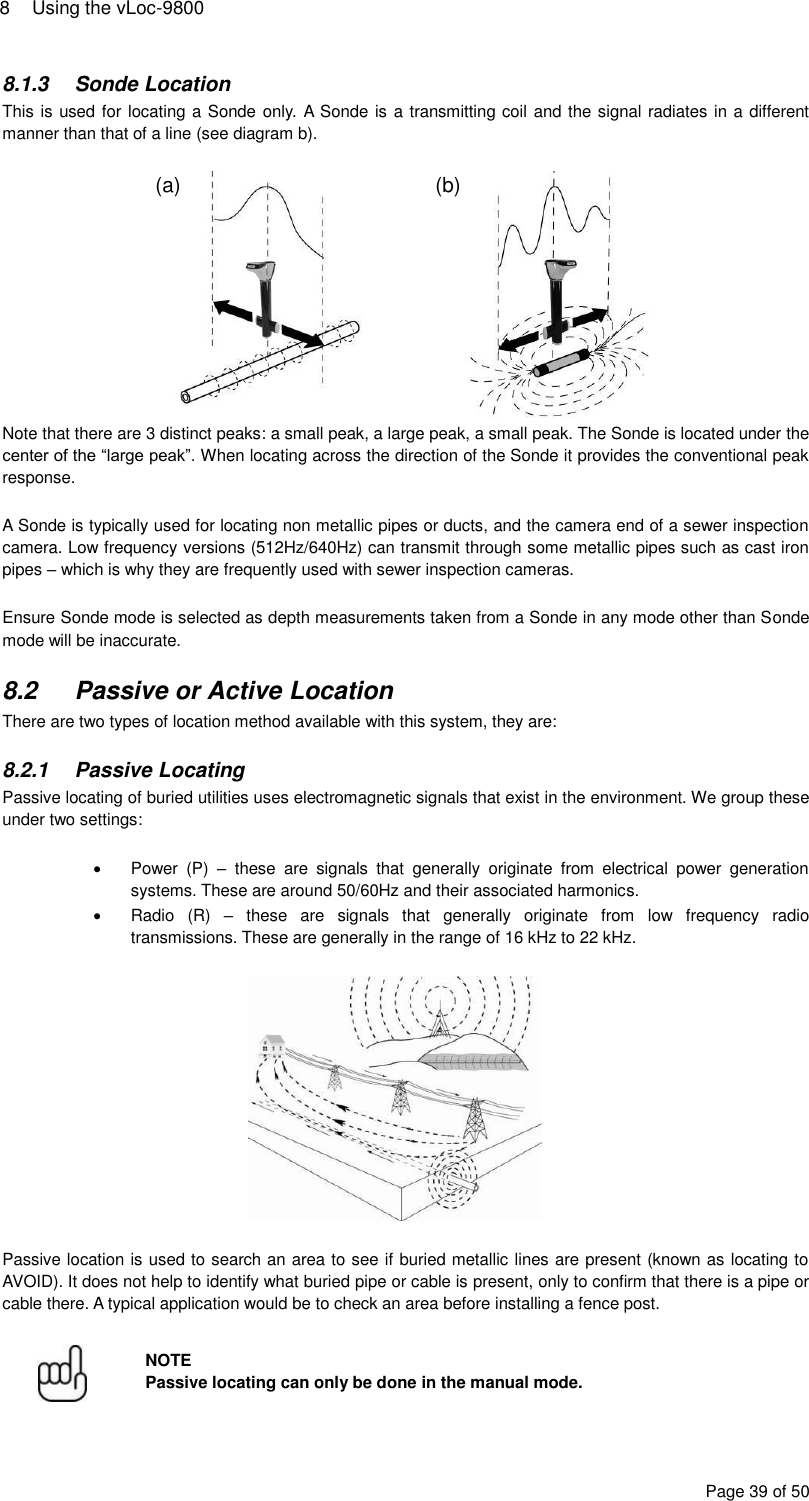 8  Using the vLoc-9800 Page 39 of 50 8.1.3  Sonde Location This is used for locating a Sonde only. A Sonde is a transmitting coil and the signal radiates in a different manner than that of a line (see diagram b).   Note that there are 3 distinct peaks: a small peak, a large peak, a small peak. The Sonde is located under the center of the “large peak”. When locating across the direction of the Sonde it provides the conventional peak response.  A Sonde is typically used for locating non metallic pipes or ducts, and the camera end of a sewer inspection camera. Low frequency versions (512Hz/640Hz) can transmit through some metallic pipes such as cast iron pipes – which is why they are frequently used with sewer inspection cameras.  Ensure Sonde mode is selected as depth measurements taken from a Sonde in any mode other than Sonde mode will be inaccurate.  8.2  Passive or Active Location There are two types of location method available with this system, they are:  8.2.1  Passive Locating Passive locating of buried utilities uses electromagnetic signals that exist in the environment. We group these under two settings:    Power  (P)  –  these  are  signals  that  generally  originate  from  electrical  power  generation systems. These are around 50/60Hz and their associated harmonics.   Radio  (R)  –  these  are  signals  that  generally  originate  from  low  frequency  radio transmissions. These are generally in the range of 16 kHz to 22 kHz.    Passive location is used to search an area to see if buried metallic lines are present (known as locating to AVOID). It does not help to identify what buried pipe or cable is present, only to confirm that there is a pipe or cable there. A typical application would be to check an area before installing a fence post.   NOTE Passive locating can only be done in the manual mode. (a) (b) 