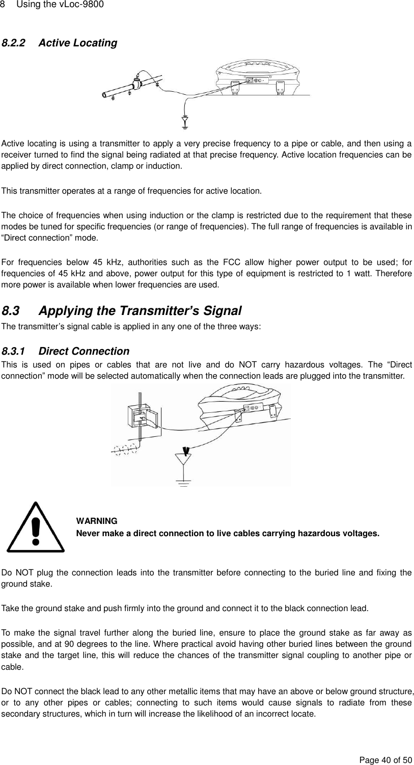 8  Using the vLoc-9800 Page 40 of 50 8.2.2  Active Locating  Active locating is using a transmitter to apply a very precise frequency to a pipe or cable, and then using a receiver turned to find the signal being radiated at that precise frequency. Active location frequencies can be applied by direct connection, clamp or induction.  This transmitter operates at a range of frequencies for active location.   The choice of frequencies when using induction or the clamp is restricted due to the requirement that these modes be tuned for specific frequencies (or range of frequencies). The full range of frequencies is available in “Direct connection” mode.  For  frequencies  below  45  kHz,  authorities  such  as  the  FCC  allow  higher  power  output  to  be  used;  for frequencies of 45 kHz and above, power output for this type of equipment is restricted to 1 watt. Therefore more power is available when lower frequencies are used.  8.3  Applying the Transmitter’s Signal The transmitter’s signal cable is applied in any one of the three ways:  8.3.1  Direct Connection This  is  used  on  pipes  or  cables  that  are  not  live  and  do  NOT  carry  hazardous  voltages.  The  “Direct connection” mode will be selected automatically when the connection leads are plugged into the transmitter.    WARNING Never make a direct connection to live cables carrying hazardous voltages.  Do NOT plug the connection leads into the  transmitter before connecting to the  buried  line and fixing  the ground stake.  Take the ground stake and push firmly into the ground and connect it to the black connection lead.  To make the signal travel further  along the  buried line,  ensure to  place the  ground stake  as far  away as possible, and at 90 degrees to the line. Where practical avoid having other buried lines between the ground stake and the target line, this will reduce the chances of the transmitter signal coupling to another pipe or cable.   Do NOT connect the black lead to any other metallic items that may have an above or below ground structure, or  to  any  other  pipes  or  cables;  connecting  to  such  items  would  cause  signals  to  radiate  from  these secondary structures, which in turn will increase the likelihood of an incorrect locate. 