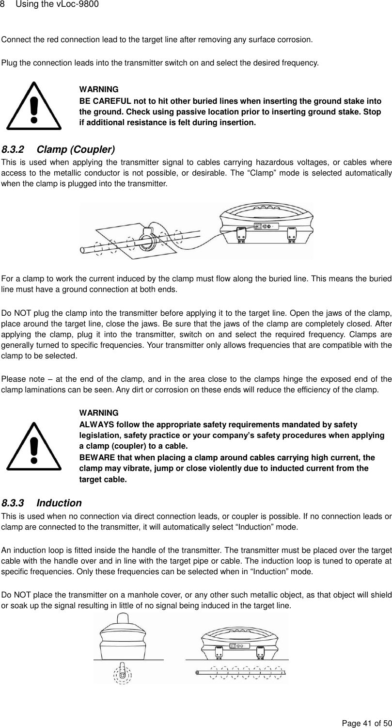 8  Using the vLoc-9800 Page 41 of 50 Connect the red connection lead to the target line after removing any surface corrosion.  Plug the connection leads into the transmitter switch on and select the desired frequency.   WARNING BE CAREFUL not to hit other buried lines when inserting the ground stake into the ground. Check using passive location prior to inserting ground stake. Stop if additional resistance is felt during insertion.  8.3.2  Clamp (Coupler) This is used  when applying  the transmitter signal to  cables carrying  hazardous voltages, or cables where access to the metallic conductor is not possible, or  desirable. The “Clamp” mode is selected automatically when the clamp is plugged into the transmitter.    For a clamp to work the current induced by the clamp must flow along the buried line. This means the buried line must have a ground connection at both ends.  Do NOT plug the clamp into the transmitter before applying it to the target line. Open the jaws of the clamp, place around the target line, close the jaws. Be sure that the jaws of the clamp are completely closed. After applying  the  clamp,  plug  it  into  the  transmitter,  switch  on  and  select  the  required  frequency.  Clamps  are generally turned to specific frequencies. Your transmitter only allows frequencies that are compatible with the clamp to be selected.  Please note – at the end of the clamp, and in the area close to the clamps hinge the exposed end of the clamp laminations can be seen. Any dirt or corrosion on these ends will reduce the efficiency of the clamp.   WARNING ALWAYS follow the appropriate safety requirements mandated by safety legislation, safety practice or your company’s safety procedures when applying a clamp (coupler) to a cable. BEWARE that when placing a clamp around cables carrying high current, the clamp may vibrate, jump or close violently due to inducted current from the target cable.  8.3.3  Induction This is used when no connection via direct connection leads, or coupler is possible. If no connection leads or clamp are connected to the transmitter, it will automatically select “Induction” mode.  An induction loop is fitted inside the handle of the transmitter. The transmitter must be placed over the target cable with the handle over and in line with the target pipe or cable. The induction loop is tuned to operate at specific frequencies. Only these frequencies can be selected when in “Induction” mode.  Do NOT place the transmitter on a manhole cover, or any other such metallic object, as that object will shield or soak up the signal resulting in little of no signal being induced in the target line.  