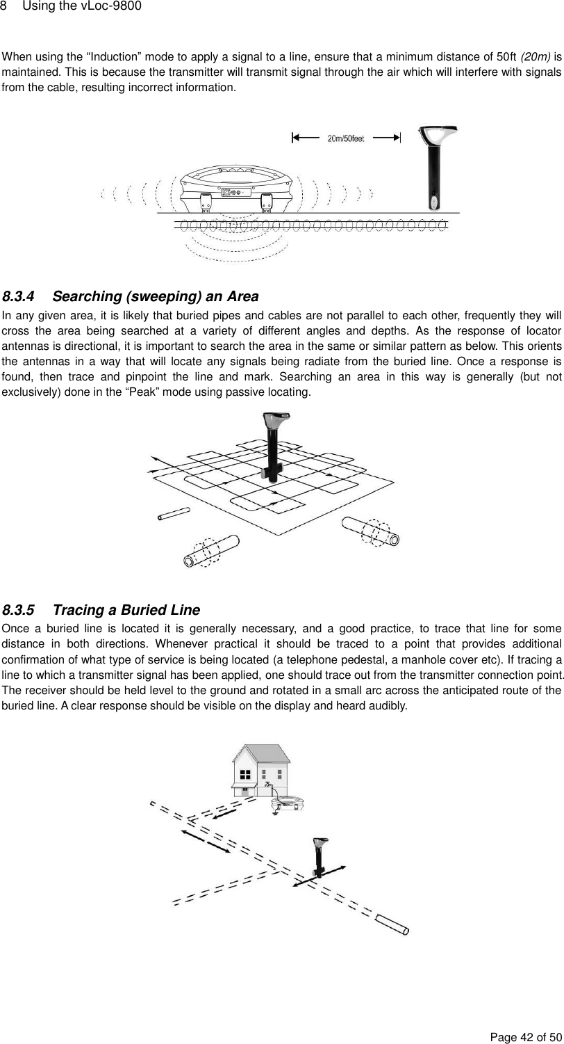 8  Using the vLoc-9800 Page 42 of 50 When using the “Induction” mode to apply a signal to a line, ensure that a minimum distance of 50ft (20m) is maintained. This is because the transmitter will transmit signal through the air which will interfere with signals from the cable, resulting incorrect information.    8.3.4  Searching (sweeping) an Area In any given area, it is likely that buried pipes and cables are not parallel to each other, frequently they will cross  the  area  being  searched  at  a  variety  of  different  angles  and  depths.  As  the  response  of  locator antennas is directional, it is important to search the area in the same or similar pattern as below. This orients the antennas in  a way that will  locate any signals  being  radiate  from  the buried line. Once  a response is found,  then  trace  and  pinpoint  the  line  and  mark.  Searching  an  area  in  this  way  is  generally  (but  not exclusively) done in the “Peak” mode using passive locating.   8.3.5  Tracing a Buried Line Once  a  buried  line  is  located  it  is  generally  necessary,  and  a  good  practice,  to  trace  that  line  for  some distance  in  both  directions.  Whenever  practical  it  should  be  traced  to  a  point  that  provides  additional confirmation of what type of service is being located (a telephone pedestal, a manhole cover etc). If tracing a line to which a transmitter signal has been applied, one should trace out from the transmitter connection point. The receiver should be held level to the ground and rotated in a small arc across the anticipated route of the buried line. A clear response should be visible on the display and heard audibly.      