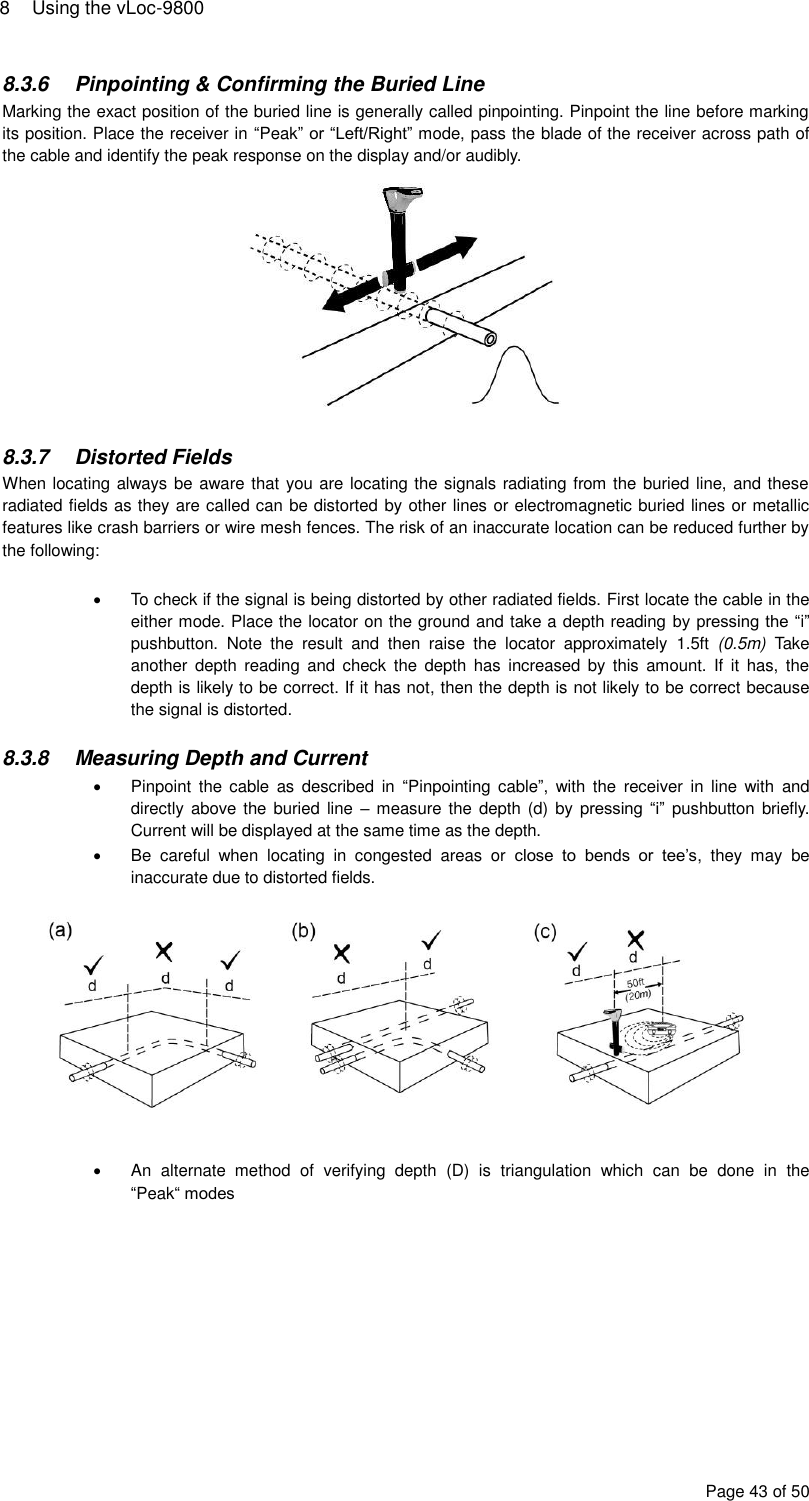 8  Using the vLoc-9800 Page 43 of 50 8.3.6  Pinpointing &amp; Confirming the Buried Line Marking the exact position of the buried line is generally called pinpointing. Pinpoint the line before marking its position. Place the receiver in “Peak” or “Left/Right” mode, pass the blade of the receiver across path of the cable and identify the peak response on the display and/or audibly.   8.3.7  Distorted Fields When locating always be aware that you are locating the signals radiating from the buried line, and these radiated fields as they are called can be distorted by other lines or electromagnetic buried lines or metallic features like crash barriers or wire mesh fences. The risk of an inaccurate location can be reduced further by the following:    To check if the signal is being distorted by other radiated fields. First locate the cable in the either mode. Place the locator on the ground and take a depth reading by pressing the “i” pushbutton.  Note  the  result  and  then  raise  the  locator  approximately  1.5ft  (0.5m)  Take another  depth  reading  and  check  the  depth  has  increased  by  this  amount. If  it  has,  the depth is likely to be correct. If it has not, then the depth is not likely to be correct because the signal is distorted.  8.3.8  Measuring Depth and Current   Pinpoint  the cable  as  described  in  “Pinpointing cable”,  with  the  receiver  in  line  with  and directly above the  buried line  –  measure the depth  (d) by  pressing “i” pushbutton  briefly. Current will be displayed at the same time as the depth.   Be  careful  when  locating  in  congested  areas  or  close  to  bends  or  tee’s,  they  may  be inaccurate due to distorted fields.     An  alternate  method  of  verifying  depth  (D)  is  triangulation  which  can  be  done  in  the “Peak“ modes 