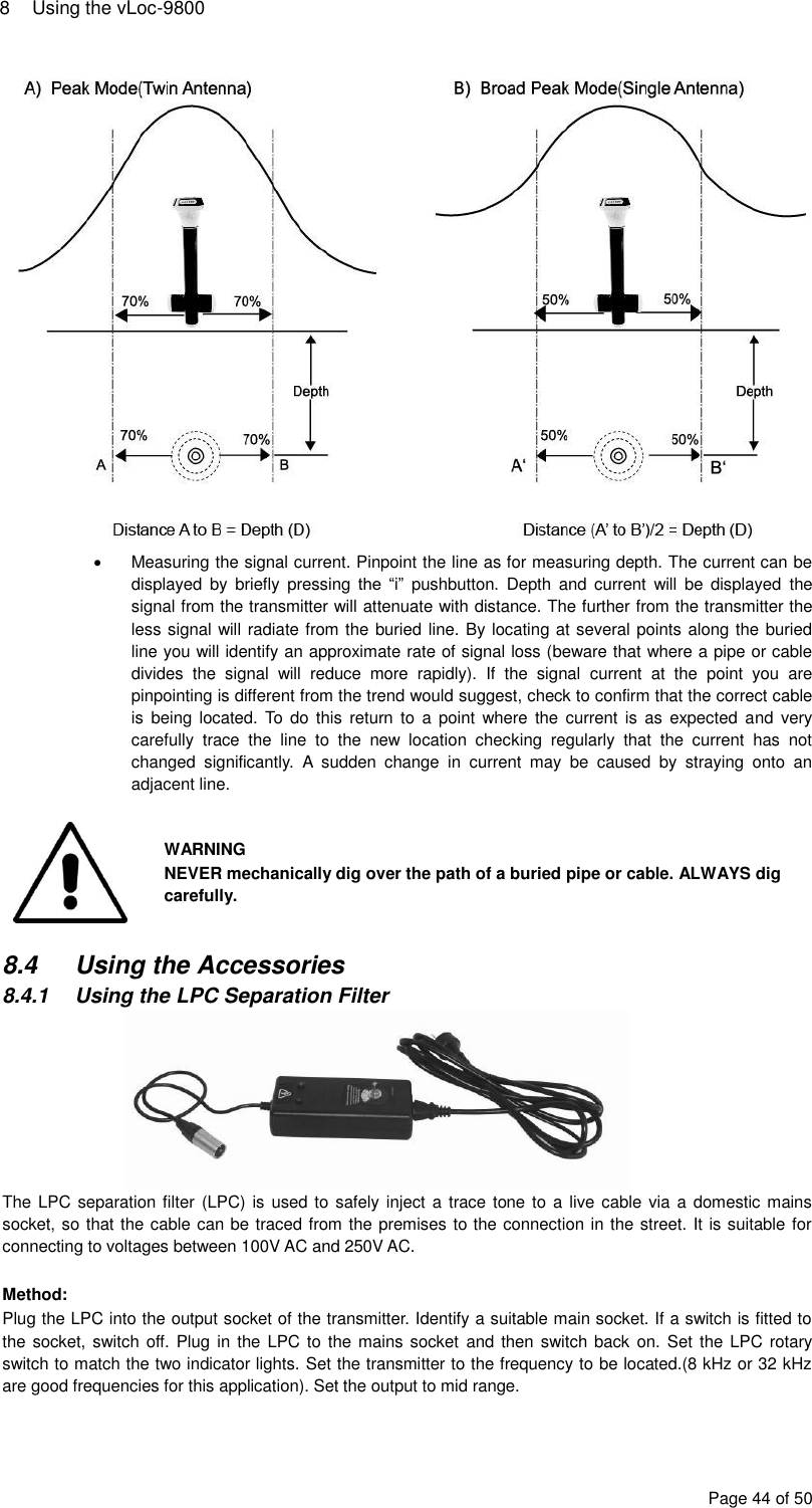 8  Using the vLoc-9800 Page 44 of 50    Measuring the signal current. Pinpoint the line as for measuring depth. The current can be displayed  by  briefly  pressing  the  “i”  pushbutton.  Depth  and  current  will  be  displayed  the signal from the transmitter will attenuate with distance. The further from the transmitter the less signal will radiate from the buried line. By locating at several points along the buried line you will identify an approximate rate of signal loss (beware that where a pipe or cable divides  the  signal  will  reduce  more  rapidly).  If  the  signal  current  at  the  point  you  are pinpointing is different from the trend would suggest, check to confirm that the correct cable is  being located.  To do  this  return to  a  point where  the  current is  as  expected  and very carefully  trace  the  line  to  the  new  location  checking  regularly  that  the  current  has  not changed  significantly.  A  sudden  change  in  current  may  be  caused  by  straying  onto  an adjacent line.   WARNING NEVER mechanically dig over the path of a buried pipe or cable. ALWAYS dig carefully.  8.4  Using the Accessories 8.4.1  Using the LPC Separation Filter  The LPC separation filter  (LPC) is  used to  safely inject a trace tone to a live cable via a domestic mains socket, so that the cable can be traced from the premises to the connection in the street. It is suitable for connecting to voltages between 100V AC and 250V AC.  Method: Plug the LPC into the output socket of the transmitter. Identify a suitable main socket. If a switch is fitted to the socket, switch off. Plug  in the LPC to  the mains socket  and then switch back  on. Set the  LPC rotary switch to match the two indicator lights. Set the transmitter to the frequency to be located.(8 kHz or 32 kHz are good frequencies for this application). Set the output to mid range.  