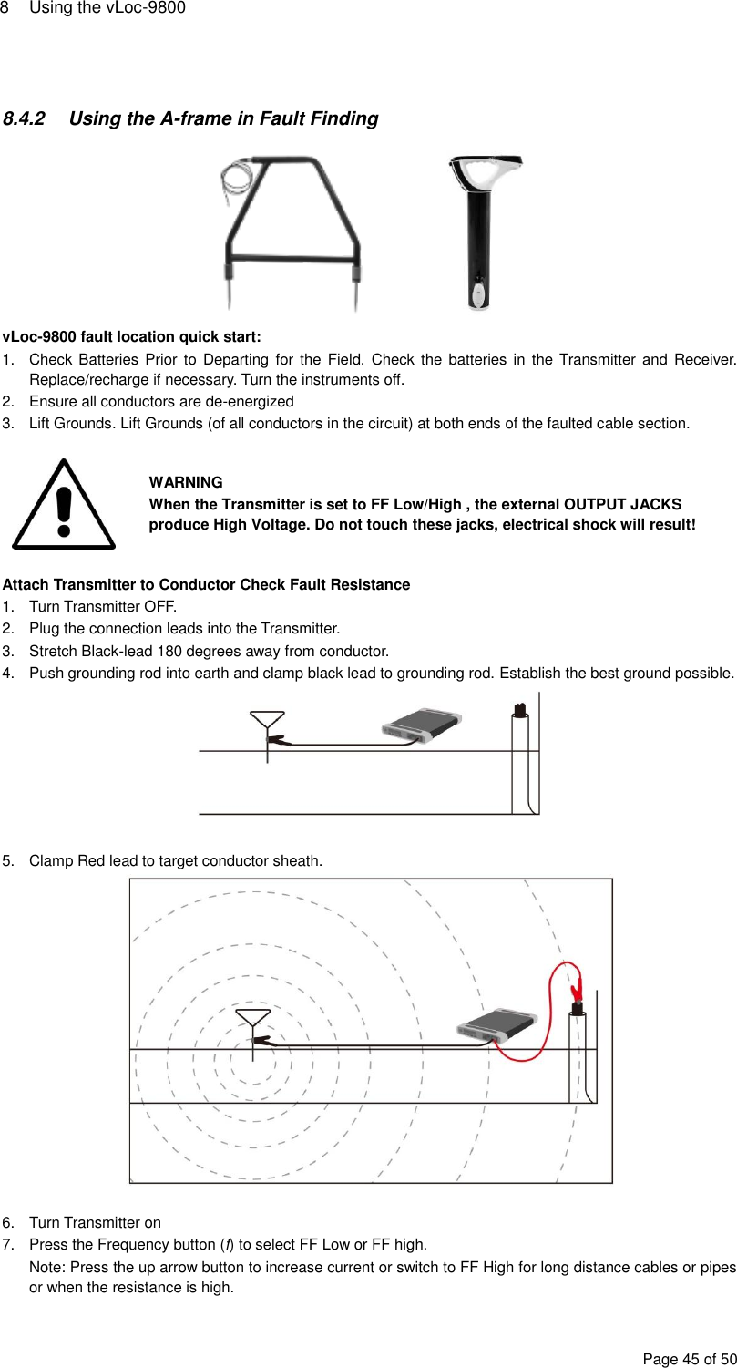 8  Using the vLoc-9800 Page 45 of 50   8.4.2  Using the A-frame in Fault Finding   vLoc-9800 fault location quick start: 1.  Check Batteries Prior  to Departing  for the  Field. Check the  batteries in  the Transmitter and Receiver. Replace/recharge if necessary. Turn the instruments off. 2.  Ensure all conductors are de-energized 3.  Lift Grounds. Lift Grounds (of all conductors in the circuit) at both ends of the faulted cable section.   WARNING When the Transmitter is set to FF Low/High , the external OUTPUT JACKS produce High Voltage. Do not touch these jacks, electrical shock will result!  Attach Transmitter to Conductor Check Fault Resistance 1.  Turn Transmitter OFF. 2.  Plug the connection leads into the Transmitter. 3.  Stretch Black-lead 180 degrees away from conductor. 4.  Push grounding rod into earth and clamp black lead to grounding rod. Establish the best ground possible.   5.  Clamp Red lead to target conductor sheath.   6. Turn Transmitter on 7.  Press the Frequency button (f) to select FF Low or FF high. Note: Press the up arrow button to increase current or switch to FF High for long distance cables or pipes or when the resistance is high.  