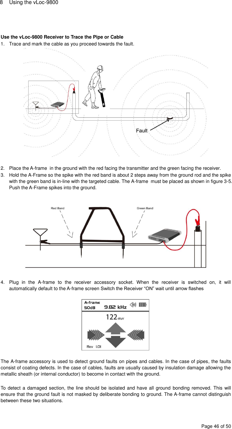 8  Using the vLoc-9800 Page 46 of 50   Use the vLoc-9800 Receiver to Trace the Pipe or Cable 1.  Trace and mark the cable as you proceed towards the fault.   2.  Place the A-frame  in the ground with the red facing the transmitter and the green facing the receiver. 3.  Hold the A-Frame so the spike with the red band is about 2 steps away from the ground rod and the spike with the green band is in-line with the targeted cable. The A-frame  must be placed as shown in figure 3-5. Push the A-Frame spikes into the ground.     4.  Plug  in  the  A-frame  to  the  receiver  accessory  socket.  When  the  receiver  is  switched  on,  it  will automatically default to the A-frame screen Switch the Receiver “ON” wait until arrow flashes    The A-frame accessory is used to detect ground faults on pipes and cables. In the case of pipes, the faults consist of coating defects. In the case of cables, faults are usually caused by insulation damage allowing the metallic sheath (or internal conductor) to become in contact with the ground.  To detect a damaged section, the line should be isolated and have all ground  bonding removed. This will ensure that the ground fault is not masked by deliberate bonding to ground. The A-frame cannot distinguish between these two situations. 