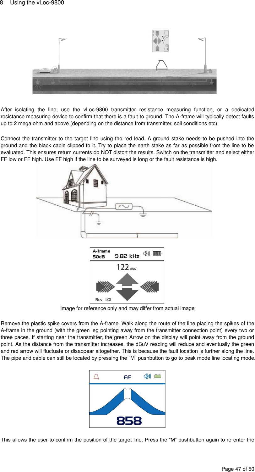 8  Using the vLoc-9800 Page 47 of 50   After  isolating  the  line,  use  the  vLoc-9800  transmitter  resistance  measuring  function,  or  a  dedicated resistance measuring device to confirm that there is a fault to ground. The A-frame will typically detect faults up to 2 mega ohm and above (depending on the distance from transmitter, soil conditions etc).  Connect the transmitter to the target line using the red lead. A  ground stake needs to be pushed into the ground and the black cable clipped to it. Try to place the earth stake as far as possible from the line to be evaluated. This ensures return currents do NOT distort the results. Switch on the transmitter and select either FF low or FF high. Use FF high if the line to be surveyed is long or the fault resistance is high.    Image for reference only and may differ from actual image  Remove the plastic spike covers from the A-frame. Walk along the route of the line placing the spikes of the A-frame in the ground (with the green leg pointing away from the transmitter connection point) every two or three paces. If starting near the transmitter, the green Arrow on the display will point away from the ground point. As the distance from the transmitter increases, the dBuV reading will reduce and eventually the green and red arrow will fluctuate or disappear altogether. This is because the fault location is further along the line. The pipe and cable can still be located by pressing the “M” pushbutton to go to peak mode line locating mode.    This allows the user to confirm the position of the target line. Press the “M” pushbutton again to re-enter the 