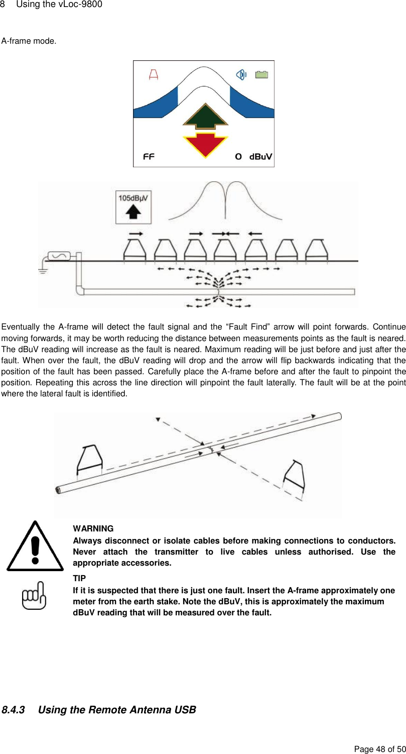 8  Using the vLoc-9800 Page 48 of 50 A-frame mode.      Eventually the A-frame will  detect the fault signal and the  “Fault Find” arrow will point  forwards. Continue moving forwards, it may be worth reducing the distance between measurements points as the fault is neared. The dBuV reading will increase as the fault is neared. Maximum reading will be just before and just after the fault. When over the fault, the dBuV reading will drop and the arrow will flip backwards indicating that the position of the fault has been passed. Carefully place the A-frame before and after the fault to pinpoint the position. Repeating this across the line direction will pinpoint the fault laterally. The fault will be at the point where the lateral fault is identified.    WARNING Always disconnect or isolate cables before making connections to conductors. Never  attach  the  transmitter  to  live  cables  unless  authorised.  Use  the appropriate accessories.  TIP If it is suspected that there is just one fault. Insert the A-frame approximately one meter from the earth stake. Note the dBuV, this is approximately the maximum dBuV reading that will be measured over the fault.        8.4.3  Using the Remote Antenna USB 