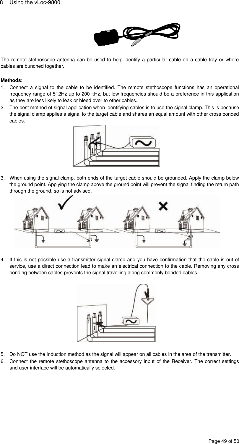 8  Using the vLoc-9800 Page 49 of 50   The remote stethoscope antenna can be used to help identify a particular cable on a cable tray or where cables are bunched together.  Methods: 1.  Connect  a  signal  to  the  cable  to  be  identified.  The  remote  stethoscope  functions  has  an  operational frequency range of 512Hz up to 200 kHz, but low frequencies should be a preference in this application as they are less likely to leak or bleed over to other cables. 2.  The best method of signal application when identifying cables is to use the signal clamp. This is because the signal clamp applies a signal to the target cable and shares an equal amount with other cross bonded cables.   3.  When using the signal clamp, both ends of the target cable should be grounded. Apply the clamp below the ground point. Applying the clamp above the ground point will prevent the signal finding the return path through the ground, so is not advised.   4.  If this is not possible use a transmitter signal clamp and you have confirmation that the cable is out of service, use a direct connection lead to make an electrical connection to the cable. Removing any cross bonding between cables prevents the signal travelling along commonly bonded cables.    5.  Do NOT use the Induction method as the signal will appear on all cables in the area of the transmitter. 6.  Connect the remote stethoscope antenna to  the accessory input of the Receiver. The correct settings and user interface will be automatically selected. 